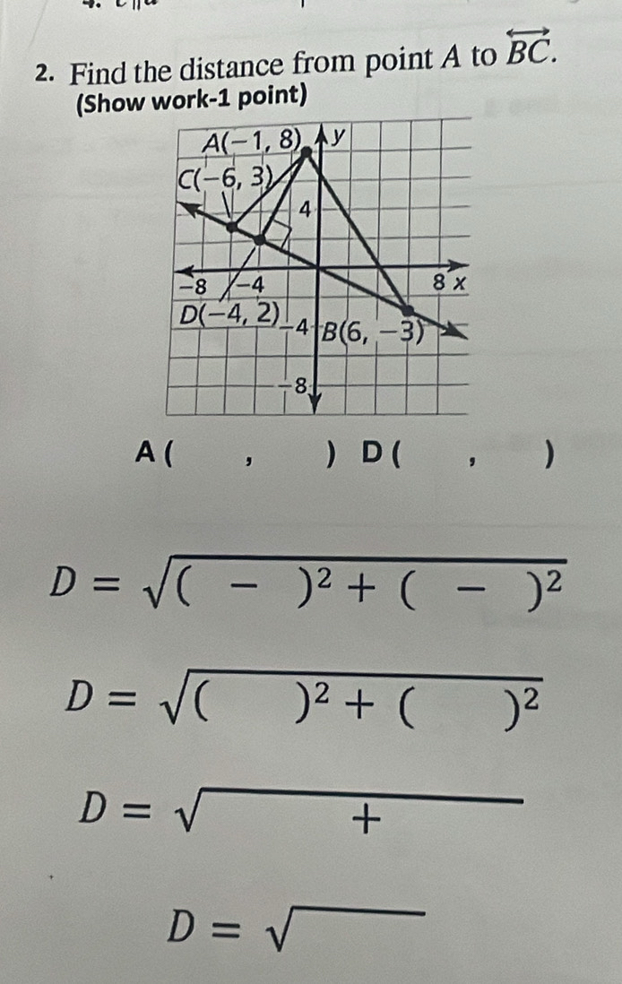 Find the distance from point A to overleftrightarrow BC.
(Show work-1 point)
A ( , ) D( , )
D=sqrt((-)^2)+(-)^2
D=sqrt(()^2)+()^2
D=sqrt(+)
D=sqrt()