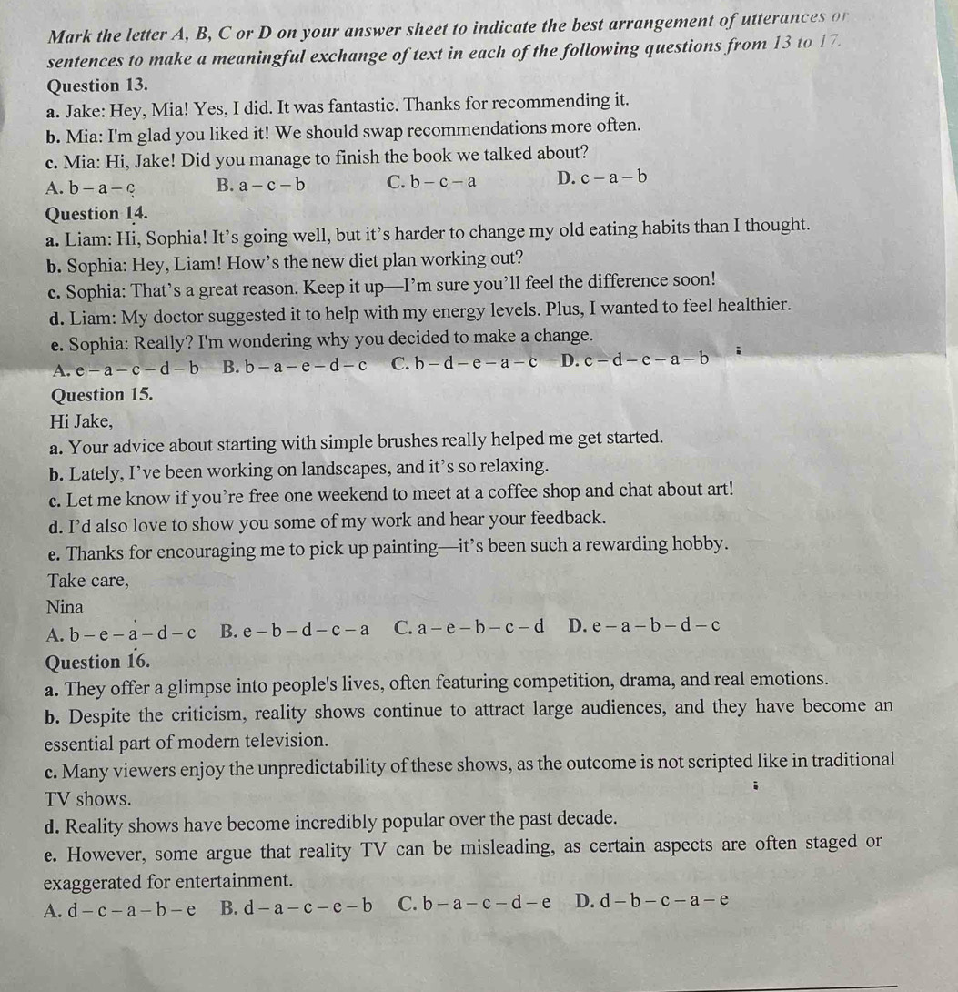 Mark the letter A, B, C or D on your answer sheet to indicate the best arrangement of utterances o
sentences to make a meaningful exchange of text in each of the following questions from 13 to 17.
Question 13.
a. Jake: Hey, Mia! Yes, I did. It was fantastic. Thanks for recommending it.
b. Mia: I'm glad you liked it! We should swap recommendations more often.
c. Mia: Hi, Jake! Did you manage to finish the book we talked about?
A. b-a-c B. a-c-b C. b-c-a D. c-a-b
Question 14.
a. Liam: Hi, Sophia! It’s going well, but it’s harder to change my old eating habits than I thought.
b. Sophia: Hey, Liam! How’s the new diet plan working out?
c. Sophia: That’s a great reason. Keep it up—I’m sure you’ll feel the difference soon!
d. Liam: My doctor suggested it to help with my energy levels. Plus, I wanted to feel healthier.
e. Sophia: Really? I'm wondering why you decided to make a change.
A. e-a-c-d-b B. b-a-e-d-c C. b-d-e-a-c D. c-d-e-a-b
Question 15.
Hi Jake,
a. Your advice about starting with simple brushes really helped me get started.
b. Lately, I’ve been working on landscapes, and it’s so relaxing.
c. Let me know if you’re free one weekend to meet at a coffee shop and chat about art!
d. I’d also love to show you some of my work and hear your feedback.
e. Thanks for encouraging me to pick up painting—it’s been such a rewarding hobby.
Take care,
Nina
A. b-e-a-d-c B. e-b-d-c-a C. a-e-b-c-d D. e-a-b-d-c
Question 16.
a. They offer a glimpse into people's lives, often featuring competition, drama, and real emotions.
b. Despite the criticism, reality shows continue to attract large audiences, and they have become an
essential part of modern television.
c. Many viewers enjoy the unpredictability of these shows, as the outcome is not scripted like in traditional
TV shows.
d. Reality shows have become incredibly popular over the past decade.
e. However, some argue that reality TV can be misleading, as certain aspects are often staged or
exaggerated for entertainment.
A. d-c-a-b-e B. d-a-c-e-b C. b-a-c-d-e D. d-b-c-a-e