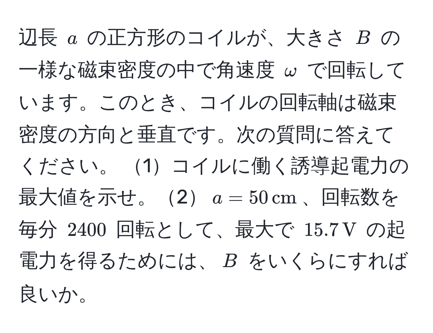 辺長 $a$ の正方形のコイルが、大きさ $B$ の一様な磁束密度の中で角速度 $omega$ で回転しています。このとき、コイルの回転軸は磁束密度の方向と垂直です。次の質問に答えてください。 1コイルに働く誘導起電力の最大値を示せ。2$a = 50, cm$、回転数を毎分 $2400$ 回転として、最大で $15.7, V$ の起電力を得るためには、$B$ をいくらにすれば良いか。