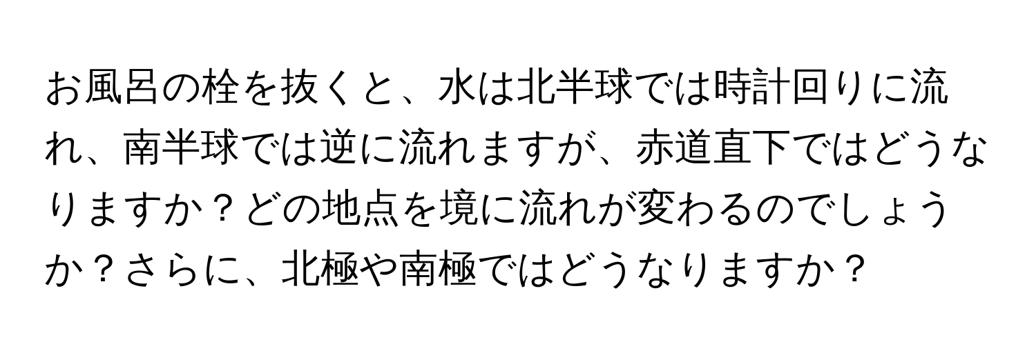 お風呂の栓を抜くと、水は北半球では時計回りに流れ、南半球では逆に流れますが、赤道直下ではどうなりますか？どの地点を境に流れが変わるのでしょうか？さらに、北極や南極ではどうなりますか？