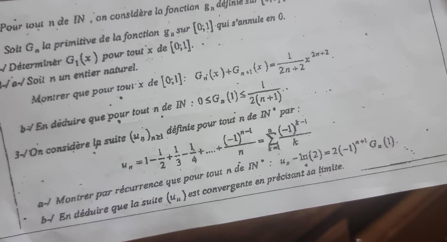 Pour tout n de IN , on considère la fonction g_n définie sur [x-]
Soit G_a la primitive de la fonction g_n S1 4r [0;1] ·qui s'annule en 0. 
V Déterminer G_1(x) pour tout x de [0;1]. 
√ a√ Soit n un entier naturel. 
Montrer que pour tour x de [0;1]:G_n(x)+G_n+1(x)= 1/2n+2 x^(2n+2). 
b En déduire que pour tout n de 1 N : 0≤ G_n(1)≤  1/2(n+1) ..
u_n=1- 1/2 + 1/3 - 1/4 +...+frac (-1)^n-1n=sumlimits _(k=1)^nfrac (-1)^k-1k
3-/On considère lp suite (u_8)_n≥ 1 définie pour tout n de IN^(·) par : 
a-/ Montrer par récurrence que pour tout n de IN^*:u_n-ln (2)=2(-1)^n+1G_n(1). 
b-/ En déduire que la suite (u_nendpmatrix  est convergente en précisant sa limite.