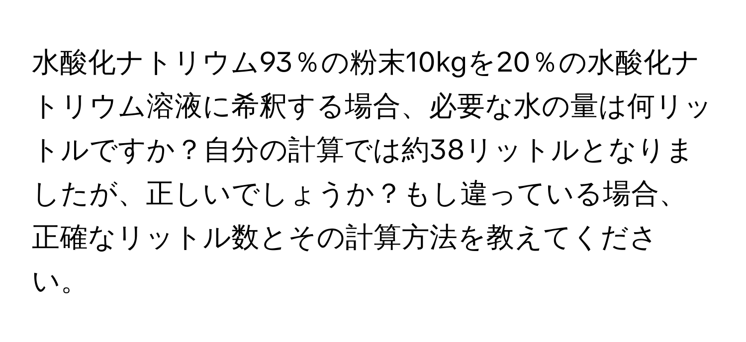 水酸化ナトリウム93％の粉末10kgを20％の水酸化ナトリウム溶液に希釈する場合、必要な水の量は何リットルですか？自分の計算では約38リットルとなりましたが、正しいでしょうか？もし違っている場合、正確なリットル数とその計算方法を教えてください。