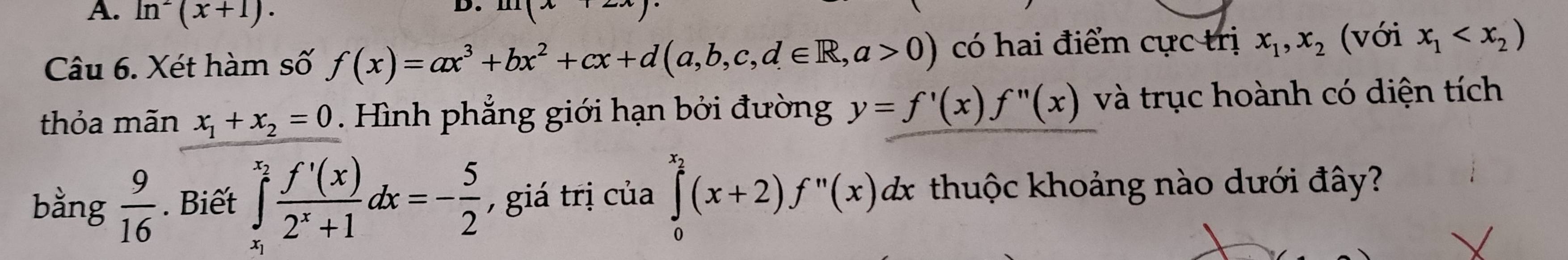 ln^2(x+1)·
1 
Câu 6. Xét hàm số f(x)=ax^3+bx^2+cx+d(a,b,c,d∈ R,a>0) có hai điểm cực trị x_1, x_2 (với x_1
thỏa mãn x_1+x_2=0. Hình phẳng giới hạn bởi đường y=f'(x)f''(x) và trục hoành có diện tích 
bằng  9/16 . Biết ∈tlimits _x_1^x_2 f'(x)/2^x+1 dx=- 5/2  , giá trị của ∈tlimits _0^((x_2))(x+2)f^n(x)dx thuộc khoảng nào dưới đây?