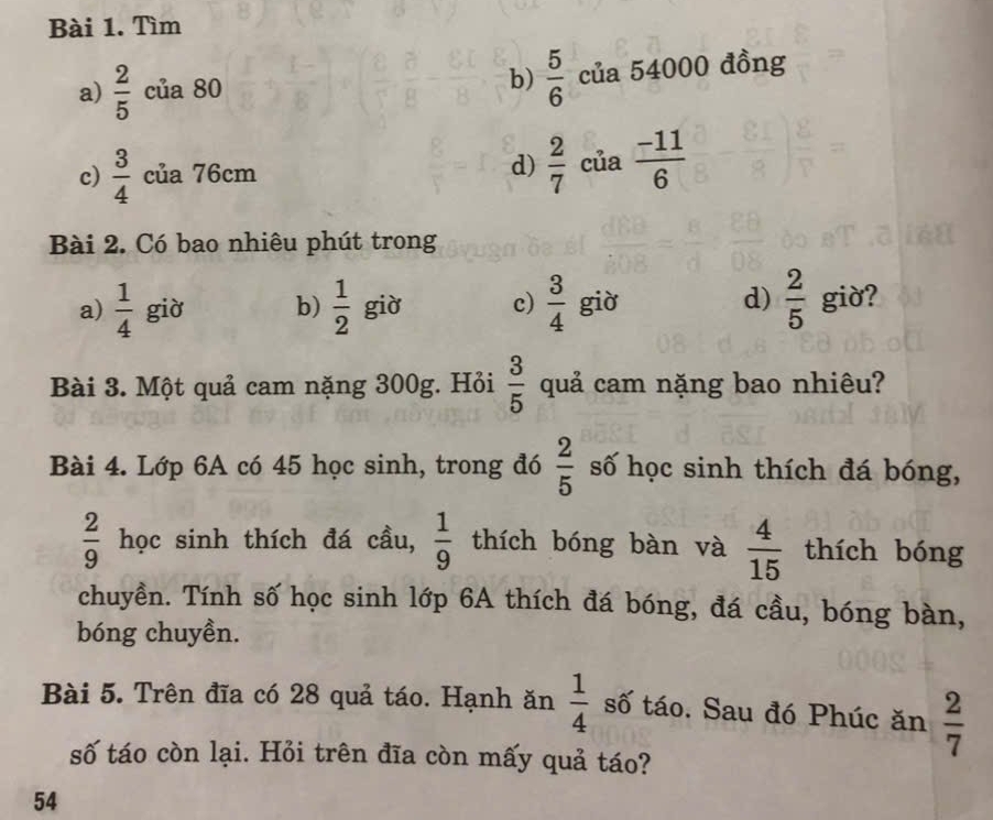 Tìm 
b)  5/6 
a)  2/5  của 80 của 54000 đồng 
c)  3/4  của 76cm d)  2/7  của  (-11)/6 
Bài 2. Có bao nhiêu phút trong 
d) 
a)  1/4  già b)  1/2  giờ c)  3/4  giờ  2/5  giờ? 
Bài 3. Một quả cam nặng 300g. Hỏi  3/5  quả cam nặng bao nhiêu? 
Bài 4. Lớp 6A có 45 học sinh, trong đó  2/5  số học sinh thích đá bóng,
 2/9  học sinh thích đá cầu,  1/9  thích bóng bàn và  4/15  thích bóng 
chuyền. Tính số học sinh lớp 6A thích đá bóng, đá cầu, bóng bàn, 
bóng chuyền. 
Bài 5. Trên đĩa có 28 quả táo. Hạnh ăn  1/4  số táo. Sau đó Phúc ăn  2/7 
số táo còn lại. Hỏi trên đĩa còn mấy quả táo?
54