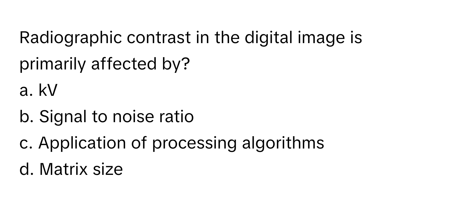 Radiographic contrast in the digital image is primarily affected by?

a. kV
b. Signal to noise ratio
c. Application of processing algorithms
d. Matrix size