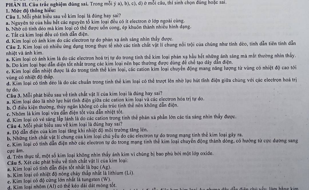 PHÀN II. Câu trắc nghiệm đúng sai. Trong mỗi ý a), b), c), d) ở mỗi câu, thí sinh chọn đúng hoặc sai.
1. Mức độ thông hiểu:
Câu 1. Mỗi phát biểu sau về kim loại là đúng hay sai?
a. Nguyên tử của hầu hết các nguyên tố kim loại đều có ít electron ở lớp ngoài cùng.
b. Nhờ có tính dẻo mà kim loại có thể được uốn cong, ép khuôn thành nhiều hình dạng.
c. Tất cả kim loại đều có tính dẫn điện.
d. Kim loại có ánh kim do các electron tự do phản xạ ánh sáng nhìn thấy được.
Câu 2. Kim loại có nhiều ứng dụng trong thực tế nhờ các tính chất vật lí chung nổi trội của chúng như tính dèo, tính dẫn tiên tinh dẫn
nhiệt và ánh kim.
a. Kim loại có ánh kim là do các electron hoá trị tự do trong tỉnh thể kim loại phản xạ hầu hết những ánh sáng mà mắt thường nhìn thấy.
b. Do kim loại bạc dẫn diện tốt nhất trong các kim loại nên bạc thường được dùng để chế tạo dây dẫn điện.
c. Kim loại dẫn nhiệt được là do trong tinh thể kim loại, các cation kim loại chuyển động mang năng lượng từ vùng có nhiệt độ cao tới
vùng có nhiệt độ thấp.
d. Kim loại có tính dẻo là do các chuẩn trong tinh thể kim loại có thể trượt lên nhờ lực hút tĩnh điện giữa chúng với các electron hoá trị
tự do.
Câu 3. Mỗi phát biểu sau về tính chất vật lí của kim loại là đúng hay sai?
a. Kim loại dẻo là nhờ lực hút tĩnh điện giữa các cation kim loại và các electron hóa trị tự do.
b. Ở điều kiện thường, thủy ngân không có cấu trúc tinh thể nên không dẫn điện.
c. Nhôm là kim loại vừa dẫn điện tốt vừa dẫn nhiệt tốt.
d. Kim loại có vẻ sáng lấp lánh là do các cation trong tinh thể phản xã phần lớn các tia sáng nhìn thấy được.
Câu 4. Mỗi phát biểu sau về kim loại là đúng hay sai?
a. Độ dẫn điện của kim loại tăng khi nhiệt độ môi trường tăng lên.
b. Những tính chất vật lí chung của kim loại chủ yếu do các electron tự do trong mạng tinh thể kim loại gây ra.
c. Kim loại có tính dẫn điện nhờ các electron tự do trong mạng tinh thể kim loại chuyển động thành dòng, có hướng từ cực dường sang
cực âm.
d. Trên thực tế, một số kim loại không nhìn thấy ánh kim vì chúng bị bao phủ bởi một lớp oxide.
Câu 5. Xét các phát biểu về tính chất vật lí của kim loại:
a. Kim loại có tính dẫn điện tốt nhất là bạc (Ag).
b. Kim loại có nhiệt độ nóng chảy thấp nhất là lithium (Li).
c. Kim loại có độ cứng lớn nhất là tungsten (W).
d. Kim loại nhôm (Al) có thể kéo dài dát mỏng tốt.  chủ xếu làm bằng kim