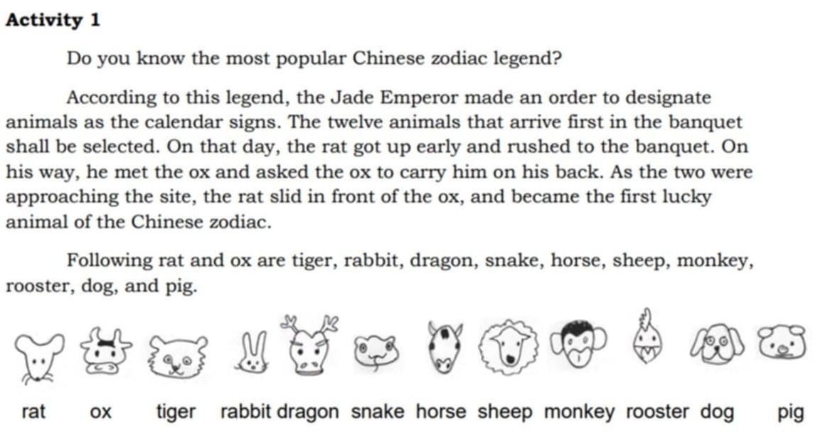 Activity 1
Do you know the most popular Chinese zodiac legend?
According to this legend, the Jade Emperor made an order to designate
animals as the calendar signs. The twelve animals that arrive first in the banquet
shall be selected. On that day, the rat got up early and rushed to the banquet. On
his way, he met the ox and asked the ox to carry him on his back. As the two were
approaching the site, the rat slid in front of the ox, and became the first lucky
animal of the Chinese zodiac.
Following rat and ox are tiger, rabbit, dragon, snake, horse, sheep, monkey,
rooster, dog, and pig.
rat ox tiger rabbit dragon snake horse sheep monkey rooster dog pig