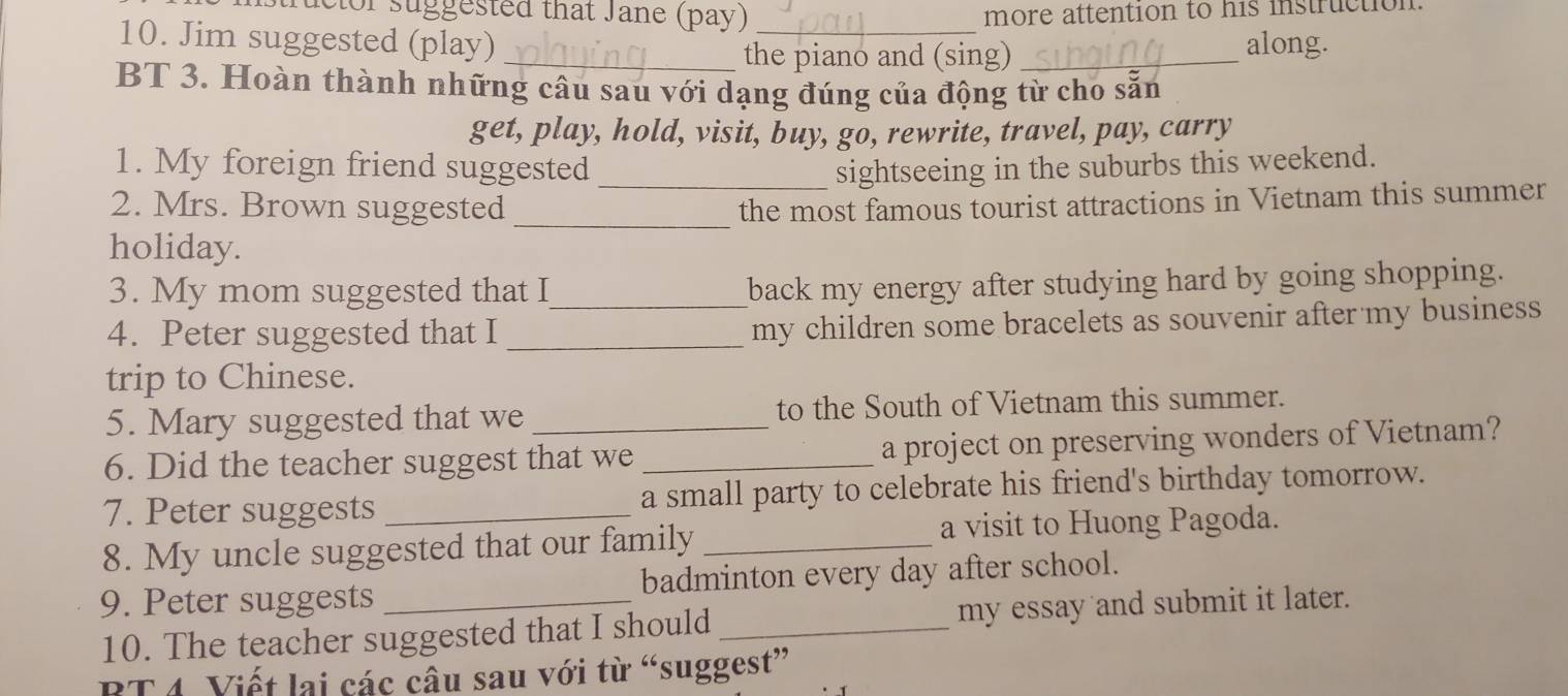 ructor suggested that Jane (pay) more attention to his instruction. 
10. Jim suggested (play) _along. 
_the piano and (sing)_ 
BT 3. Hoàn thành những câu sau với dạng đúng của động từ cho sẵn 
get, play, hold, visit, buy, go, rewrite, travel, pay, carry 
1. My foreign friend suggested _sightseeing in the suburbs this weekend. 
_ 
2. Mrs. Brown suggested the most famous tourist attractions in Vietnam this summer 
holiday. 
3. My mom suggested that I_ 
back my energy after studying hard by going shopping. 
4. Peter suggested that I_ 
my children some bracelets as souvenir after my business 
trip to Chinese. 
5. Mary suggested that we to the South of Vietnam this summer. 
6. Did the teacher suggest that we _a project on preserving wonders of Vietnam? 
7. Peter suggests a small party to celebrate his friend's birthday tomorrow. 
8. My uncle suggested that our family _a visit to Huong Pagoda. 
9. Peter suggests _badminton every day after school. 
10. The teacher suggested that I should_ my essay and submit it later. 
RT 4 Viết lai các câu sau với từ “suggest”