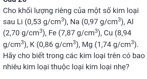 Cho khối lượng riêng của một số kim loại 
sau Li(0,53g/cm^3) , Na (0,97g/cm^3) ,Al
(2,70g/cm^3) , Fe (7,87g/cm^3). C Cu (8,94
g/cm^3), K(0,86g/cm^3) , Mg (1,74g/cm^3). 
Hãy cho biết trong các kim loại trên có bao 
nhiêu kim loại thuộc loại kim loại nhẹ?