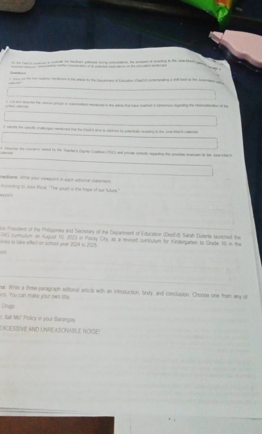As the Dept'd contnuse to evaluate the feedback gathered during consultations, the prospect of reverting to the June-Marth hwnte wal 
manced dension oeoessiuting careful consideration of its polential implications on the education landscape 
Question= 
1 Wur are the kry reasons mentioned in the article for the Department of Education (DepEd) contemptating a shilt back to the June-March sav 
2 List and describe the various groups or stakenolders mentioned in the article that have rached a consensus regarding the reconsideration of the 
school calenđar 
3 idensily the specific challenges mentioned that the DepEd aims to address by potentially reverting to the June-March calendar 
4. Descobe the concerns raised by the Teacher's Dignity Coalition (TDC) and privats schools regarding the possible reversion to the June-March 
atendai 
irections: Write your viewpoint in each editonal statement 
According to Jose Rizai, "The youth is the hope of our future" 
wpoint 
ice President of the Philippines and Secretary of the Department of Education (DepEd) Sarah Duterte launched the 
TAG curriculum on August 10, 2023 in Pasay City, as a revised curriculum for Kindergarten to Grade 10 in the 
oines to take effect on school year 2024 to 2025 
int 
ns: Write a three-paragraph editorial article with an introduction, body, and conclusion. Choose one from any of 
ics. You can make your own title. 
Drugs 
, Itali Mo" Policy in your Barangay 
EXCESSIVE AND UNREASONABLE NOISE!