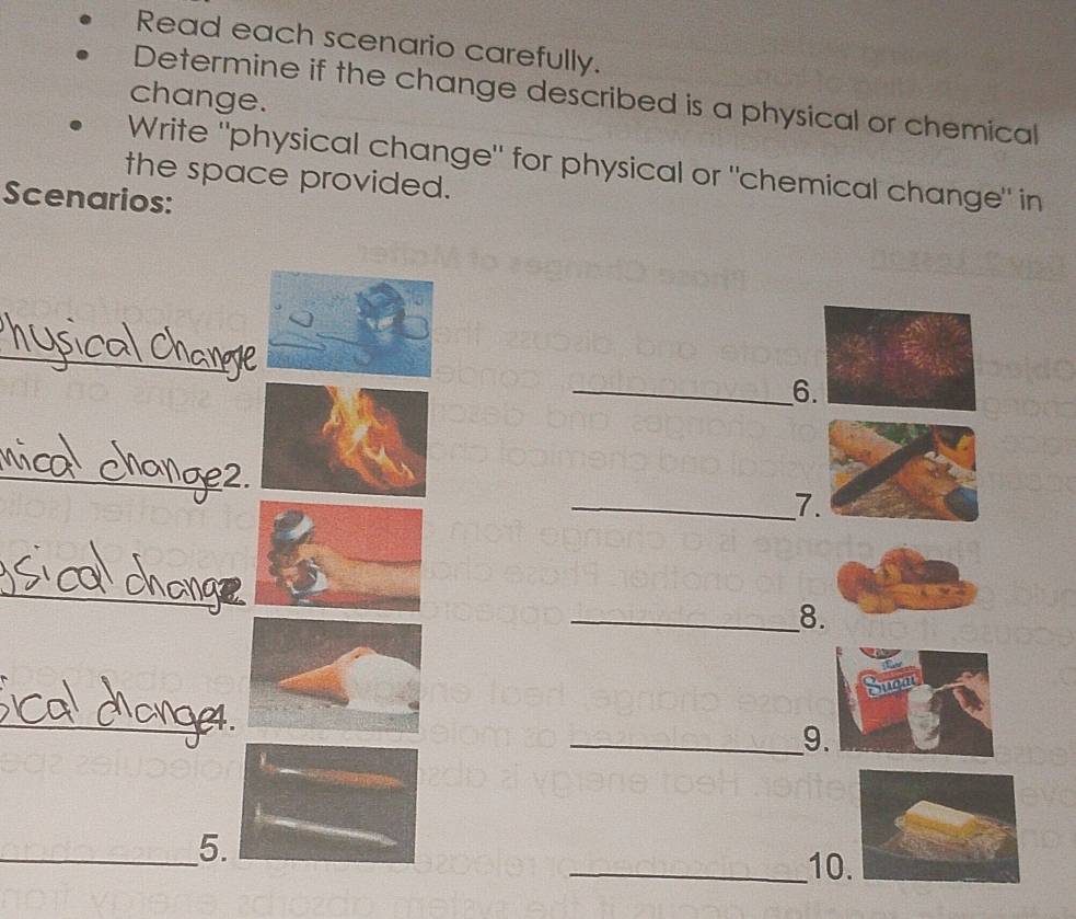 Read each scenario carefully. 
Determine if the change described is a physical or chemical 
change. 
Write "physical change" for physical or "chemical change" in 
the space provided. 
Scenarios: 
_ 
_6 
_ 
_7 
_ 
_8 
_ 
_9. 
_5. 
_10