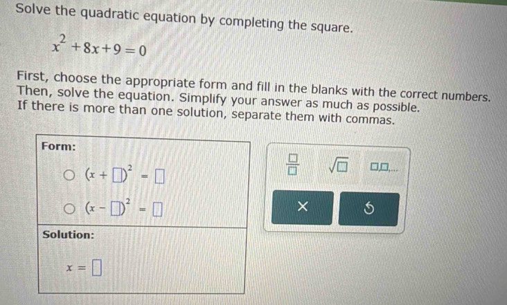 Solve the quadratic equation by completing the square.
x^2+8x+9=0
First, choose the appropriate form and fill in the blanks with the correct numbers.
Then, solve the equation. Simplify your answer as much as possible.
If there is more than one solution, separate them with commas.
 □ /□   sqrt(□ ) □ ,□ ,...
×