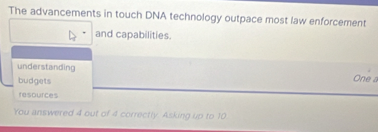 The advancements in touch DNA technology outpace most law enforcement 
and capabilities. 
understanding One a 
budgets 
resources 
You answered 4 out of 4 correctly. Asking up to 10