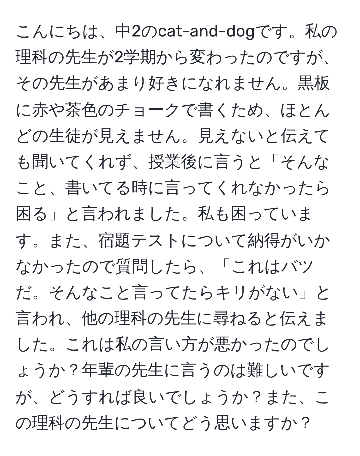 こんにちは、中2のcat-and-dogです。私の理科の先生が2学期から変わったのですが、その先生があまり好きになれません。黒板に赤や茶色のチョークで書くため、ほとんどの生徒が見えません。見えないと伝えても聞いてくれず、授業後に言うと「そんなこと、書いてる時に言ってくれなかったら困る」と言われました。私も困っています。また、宿題テストについて納得がいかなかったので質問したら、「これはバツだ。そんなこと言ってたらキリがない」と言われ、他の理科の先生に尋ねると伝えました。これは私の言い方が悪かったのでしょうか？年輩の先生に言うのは難しいですが、どうすれば良いでしょうか？また、この理科の先生についてどう思いますか？