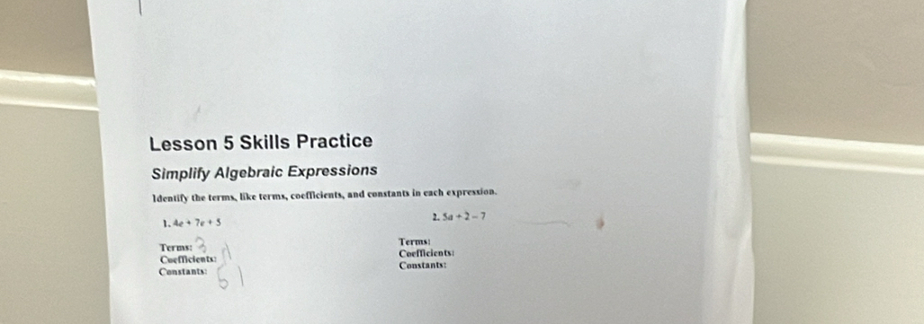 Lesson 5 Skills Practice 
Simplify Algebraic Expressions 
ldentify the terms, like terms, coefficients, and constants in each expression. 
1. 4e+7e+5 2. 5a+2-7
Terms: Terms: 
Coefficients: Coefficients: 
Constants: Constants: