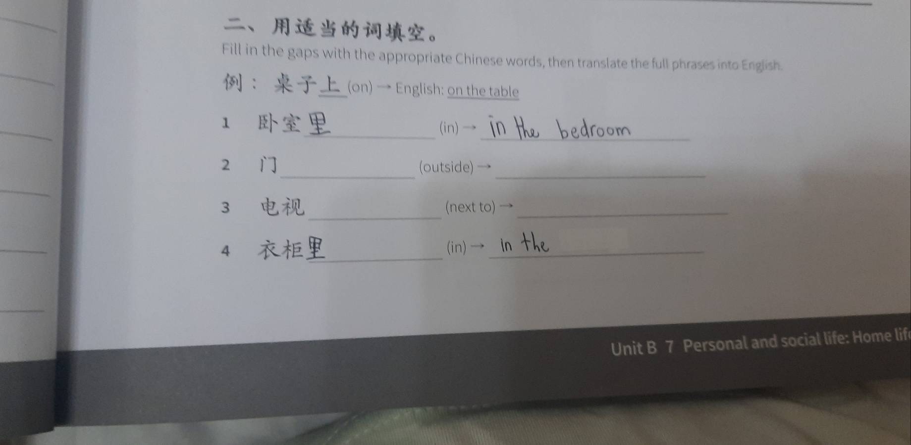 、。 
Fill in the gaps with the appropriate Chinese words, then translate the full phrases into English. 
： (on) → English: on the table 
_ 
_ 
1 
(in)→ 
_ 
2 (outside) →_ 
_ 
3 (next to) →_ 
4 , _ (in) →_ 
Unit B 7 Personal and social life: Home lif