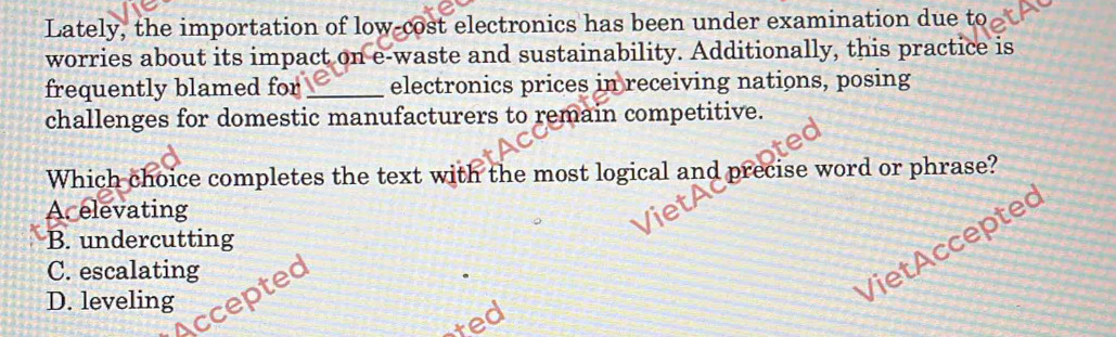 Lately, the importation of low-cost electronics has been under examination due to
worries about its impact on e-waste and sustainability. Additionally, this practice is
frequently blamed for _electronics prices in receiving nations, posing
challenges for domestic manufacturers to remain competitive.
Which choice completes the text with the most logical and precise word or phrase?
Acelevating
B. undercutting
C. escalating
Accepted
D. leveling
Viet Accepte
ted