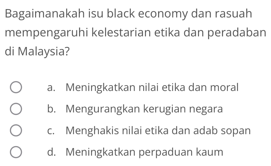 Bagaimanakah isu black economy dan rasuah
mempengaruhi kelestarian etika dan peradaban
di Malaysia?
a. Meningkatkan nilai etika dan moral
b. Mengurangkan kerugian negara
c. Menghakis nilai etika dan adab sopan
d. Meningkatkan perpaduan kaum