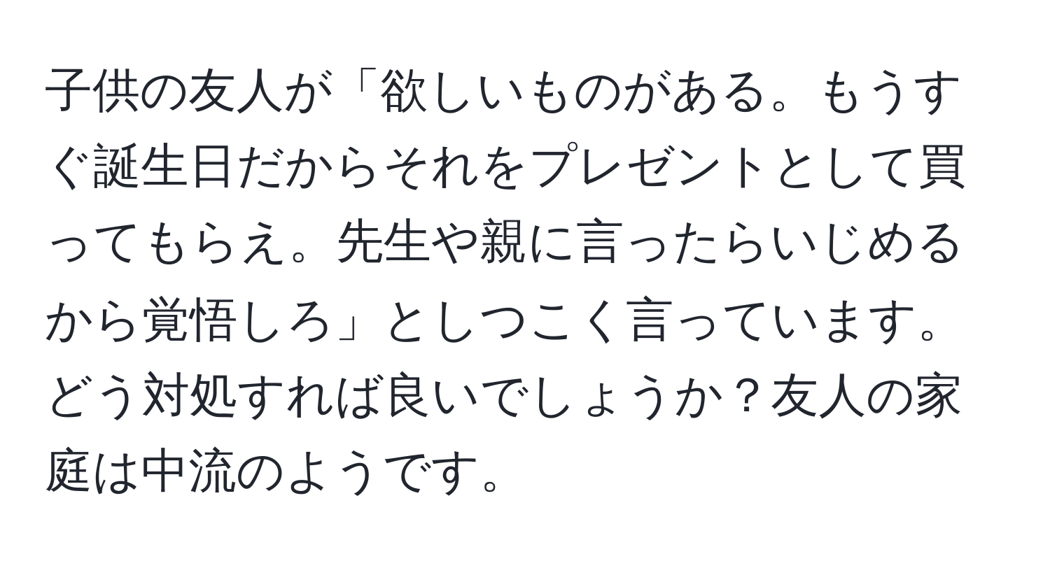 子供の友人が「欲しいものがある。もうすぐ誕生日だからそれをプレゼントとして買ってもらえ。先生や親に言ったらいじめるから覚悟しろ」としつこく言っています。どう対処すれば良いでしょうか？友人の家庭は中流のようです。