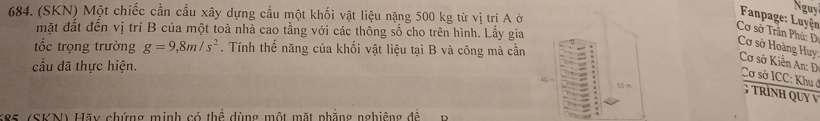 Nguy 
684. (SKN) Một chiếc cần cầu xây dựng cầu một khối vật liệu nặng 500 kg từ vị trí A ở 
Fanpage: Luyện 
mặt đất đến vị trí B của một toà nhà cao tầng với các thông số cho trên hình. Lấy gia 
Cơ sở Trần Phú : D 
Cơ sở Hoàng Huy: 
tốc trọng trường g=9,8m/s^2. Tính thế năng của khối vật liệu tại B và công mà cần 
cầu đã thực hiện. 
Cơ sở Kiến An: Đ 
Cơ sở ICC: Khu ở
50 m
G TRÌNH QUY V
K85 (SKN) Hãy chứng minh có thể dùng một mặt phẳng nghiêng để