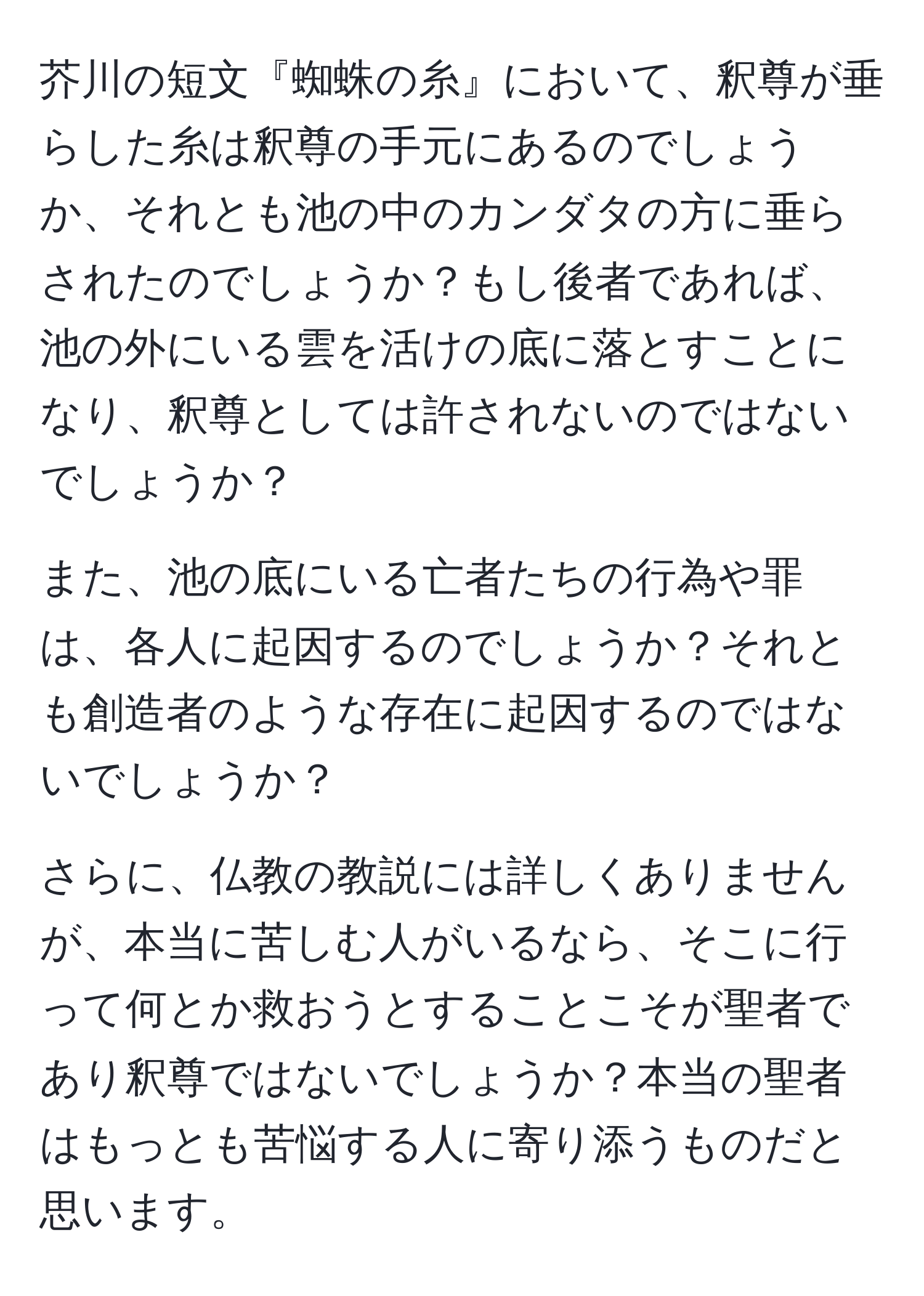 芥川の短文『蜘蛛の糸』において、釈尊が垂らした糸は釈尊の手元にあるのでしょうか、それとも池の中のカンダタの方に垂らされたのでしょうか？もし後者であれば、池の外にいる雲を活けの底に落とすことになり、釈尊としては許されないのではないでしょうか？

また、池の底にいる亡者たちの行為や罪は、各人に起因するのでしょうか？それとも創造者のような存在に起因するのではないでしょうか？

さらに、仏教の教説には詳しくありませんが、本当に苦しむ人がいるなら、そこに行って何とか救おうとすることこそが聖者であり釈尊ではないでしょうか？本当の聖者はもっとも苦悩する人に寄り添うものだと思います。