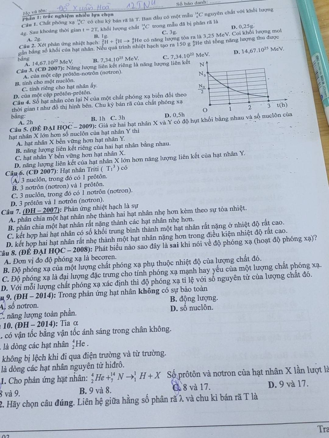 Số báo danh:
Họ và tên:
Phần 1: trắc nghiệm nhiều lựa chọn
Câu 1. Chất phóng xạ _6^((14)C có chu ky bán rã là T. Ban đầu có một mẫu _6^(14)C nguyên chất với khối lượng
4g. Sau khoảng thời gian t=2T , khối lượng chất _6^(14)C trong mẫu đã bị phân rã là
C. 3g. D. 0,25g.
A. 2g. B. 1g.
Câu 2. Xét phản ứng nhiệt hạch: _1^2H+_1^2Hto _2^4He có năng lượng tỏa ra là 3,25 MeV. Coi khối lượng mol
gần bằng số khối của hạt nhân. Nếu quá trình nhiệt hạch tạo ra 150 g £He thì tổng năng lượng thu được
bằng 14,67.10^22) MeV. B. 7,34.10^(25)MeV. C. 7,34.10^(22) MeV. D. 14,67.10^(25) MeV.
A.
Câu 3. (CD 2007): Năng lượng liên kết riêng là năng lượng liên kết
a
A. của một cặp prôtôn-nơtrôn (nơtron).
B. tỉnh cho một nuclôn.
C. tính riêng cho hạt nhân ấy.
D. của một cặp prôtôn-prôtôn.
Câu 4. Số hạt nhân còn lại N của một chất phóng xạ biến đổi theo 
thời gian t như đồ thị hình bên. Chu kỳ bán rã của chất phóng xạ
bằng: D. 0,5h
A. 2h B. 1h C. 3h
Câu 5. (ĐÊ ĐẠI B HOC-2009) 0: Giả sử hai hạt nhân X và Y có độ hụt khối bằng nhau và số nucl
hạt nhân X lớn hơn số nuclôn của hạt nhân Y thì
A. hạt nhân X bền vững hơn hạt nhân Y.
B. năng lượng liên kết riêng của hai hạt nhân bằng nhau.
C. hạt nhân Y bền vững hơn hạt nhân X.
D. năng lượng liên kết của hạt nhân X lớn hơn năng lượng liên kết của hạt nhân Y.
Câu 6. (CĐ 2007): Hạt nhân Triti (T_1^(3)c ó
A. 3 nuclôn, trong đó có 1 prôtôn.
B. 3 nơtrôn (nơtron) và 1 prôtôn.
C. 3 nuclôn, trong đó có 1 nơtrôn (nơtron).
D. 3 prôtôn và 1 nơtrôn (nơtron).
Câu 7. (ĐH -2007 ): Phản ứng nhiệt hạch là sự
A. phân chia một hạt nhân nhẹ thành hai hạt nhân nhẹ hơn kèm theo sự tỏa nhiệt.
B. phân chia một hạt nhân rất nặng thành các hạt nhân nhẹ hơn.
C. kết hợp hai hạt nhân có số khối trung bình thành một hạt nhân rất nặng ở nhiệt độ rất cao.
D. kết hợp hai hạt nhân rất nhẹ thành một hạt nhân nặng hơn trong điều kiện nhiệt độ rất cao.
Câu 8. (ĐÊ ĐẠI HQC - 2008): Phát biểu nào sao đây là sai khi nói về độ phóng xạ (hoạt độ phóng xạ)?
A. Đơn vị đo độ phóng xạ là becoren.
B. Độ phóng xạ của một lượng chất phóng xạ phụ thuộc nhiệt độ của lượng chất đó.
C. Độ phóng xạ là đại lượng đặc trưng cho tính phóng xạ mạnh hay yếu của một lượng chất phóng xạ.
D. Với mỗi lượng chất phóng xạ xác định thì độ phóng xạ tỉ lệ với số nguyên tử của lượng chất đó.
u 9. (ĐH - 2014): Trong phản ứng hạt nhân không có sự bảo toàn
B. động lượng.
A số notron.
C. năng lượng toàn phần. D. số nuclôn.
10. (ĐH - 2014): Tia α
.. có vận tốc bằng vận tốc ánh sáng trong chân không.
là dòng các hạt nhân beginarray)r 4 2endarray He .
không bị lệch khi đi qua điện trường và từ trường.
là dòng các hạt nhân nguyên tử hiđrô.
1. Cho phản ứng hạt nhân: _2^4He+_7^(14)Nto _1^1H+X Số prôtôn và nơtron của hạt nhân X lần lượt là
8 và 9. B. 9 và 8. O. 8 và 17. D. 9 và 17.
2. Hãy chọn câu đúng. Liên hệ giữa hằng số phân rã λ và chu kì bán rã T là
_
Tra