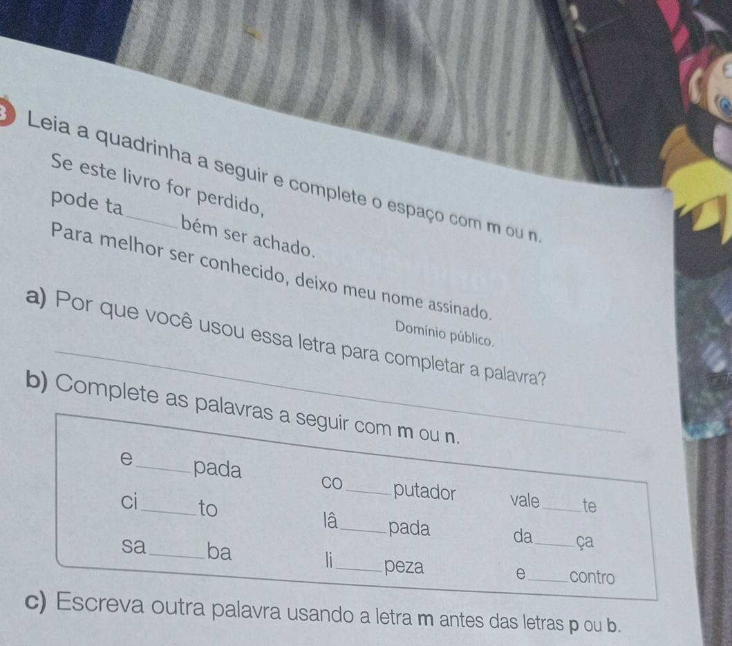 ) Leia a quadrinha a seguir e complete o espaço com m ou m 
Se este livro for perdido, 
pode ta bém ser achado. 
Para melhor ser conhecido, deixo meu nome assinado 
_ 
Domínio público. 
a) Por que você usou essa letra para completar a palavra? 
b) Complete as palavras a seguir com m ou n. 
e_ pada CO _putador vale_ 
te 
ci_ to lâ_ pada 
da_ ça 
sa_ ba 
li_ peza 
e_ contro 
c) Escreva outra palavra usando a letra m antes das letras p ou b.