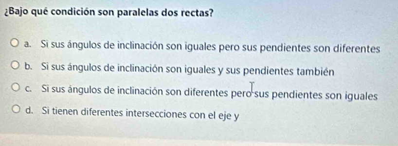 ¿Bajo qué condición son paralelas dos rectas?
a. Si sus ángulos de inclinación son iguales pero sus pendientes son diferentes
b. Si sus ángulos de inclinación son iguales y sus pendientes también
c. Si sus ángulos de inclinación son diferentes pero sus pendientes son iguales
d. Si tienen diferentes intersecciones con el eje y