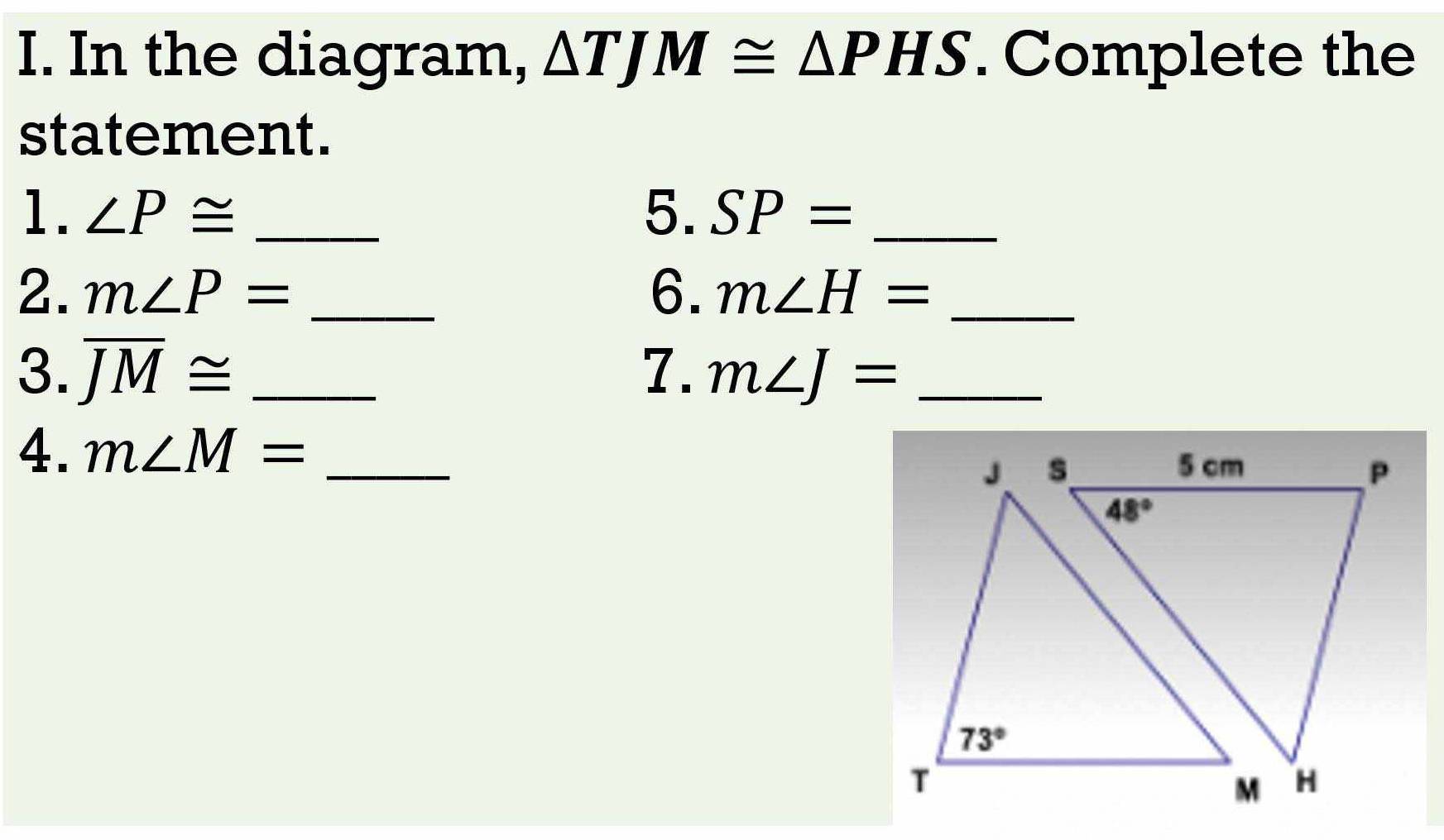 In the diagram, △ TJM≌ △ PHS. Complete the
statement.
1. ∠ P≌ _5. SP= _
2. m∠ P= _6. m∠ H= _
3. overline JM≌ _7. m∠ J= _
4. m∠ M= _