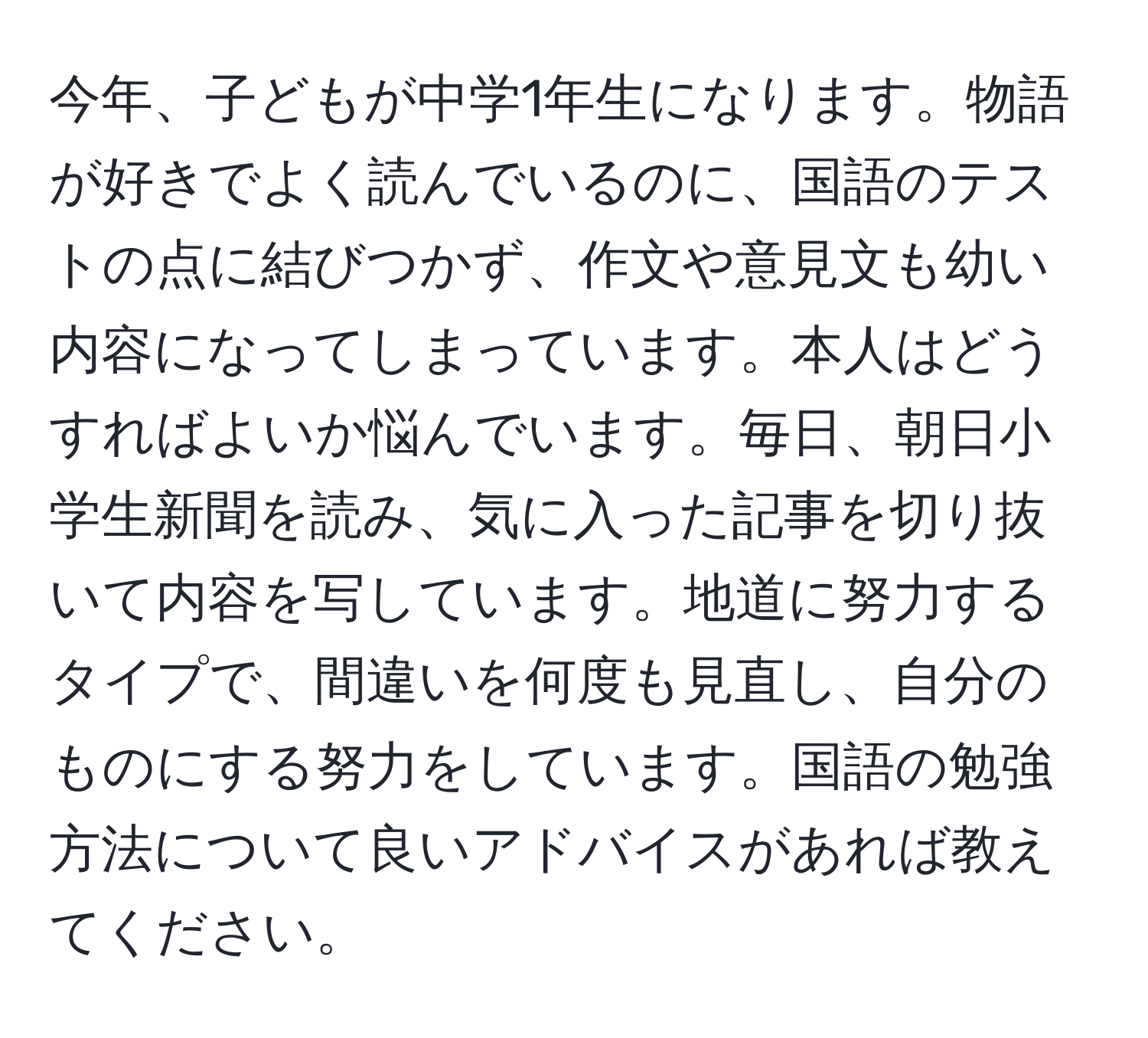 今年、子どもが中学1年生になります。物語が好きでよく読んでいるのに、国語のテストの点に結びつかず、作文や意見文も幼い内容になってしまっています。本人はどうすればよいか悩んでいます。毎日、朝日小学生新聞を読み、気に入った記事を切り抜いて内容を写しています。地道に努力するタイプで、間違いを何度も見直し、自分のものにする努力をしています。国語の勉強方法について良いアドバイスがあれば教えてください。