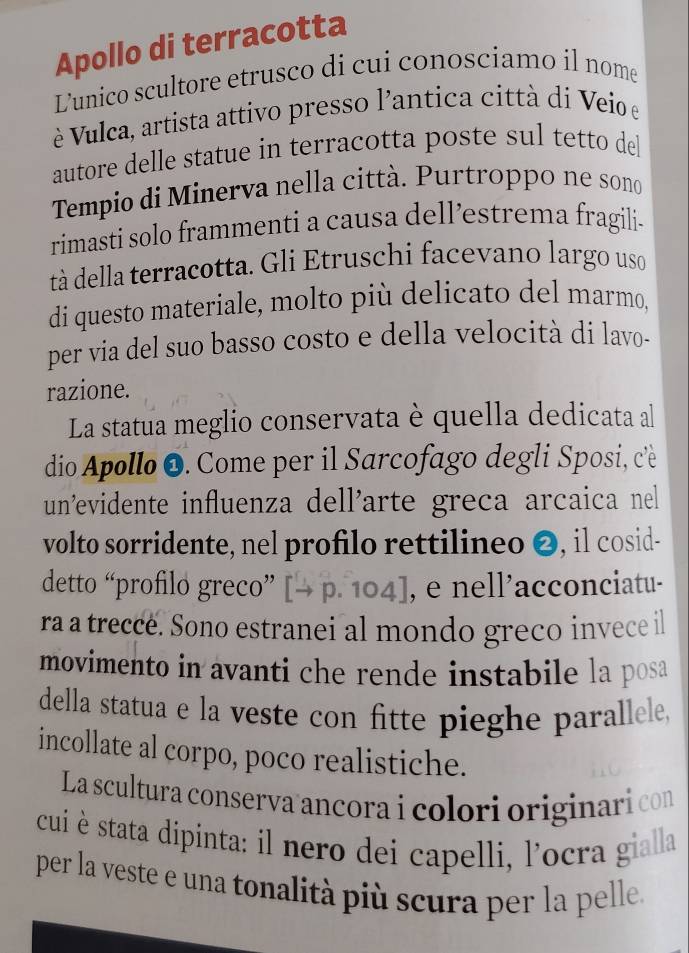 Apollo di terracotta 
Lunico scultore etrusco di cui conosciamo il nome 
è Vulca, artista attivo presso l'antica città di Veio e 
autore delle statue in terracotta poste sul tetto del 
Tempio di Minerva nella città. Purtroppo ne sono 
rimasti solo frammenti a causa dell’estrema fragili- 
tà della terracotta. Gli Etruschi facevano largo uso 
di questo materiale, molto più delicato del marmo, 
per via del suo basso costo e della velocità di lavo- 
razione. 
La statua meglio conservata è quella dedicata al 
dio Apollo O. Come per il Sarcofago degli Sposi, cè 
un²evidente influenza dell'arte greca arcaica nel 
volto sorridente, nel profilo rettilineo ❷, il cosid- 
detto “profilo greco” [→ p. 104], e nell’acconciatu- 
ra a trecce. Sono estranei al mondo greco invece il 
movimento in avanti che rende instabile la posa 
della statua e la veste con fitte pieghe parallele, 
incollate al corpo, poco realistiche. 
La scultura conserva ancora i colori originari con 
cui è stata dipinta: il nero dei capelli, l'ocra gialla 
per la veste e una tonalità più scura per la pelle.