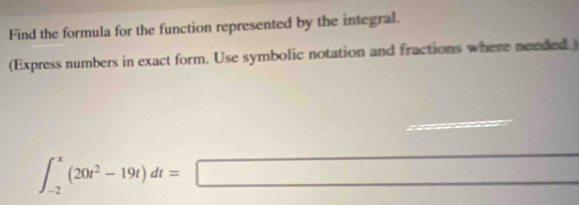 Find the formula for the function represented by the integral. 
(Express numbers in exact form. Use symbolic notation and fractions where needed.)
∈t _(-2)^x(20t^2-19t)dt=□