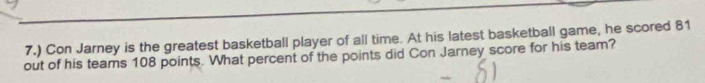 7.) Con Jarney is the greatest basketball player of all time. At his latest basketball game, he scored 81
out of his teams 108 points. What percent of the points did Con Jarney score for his team?