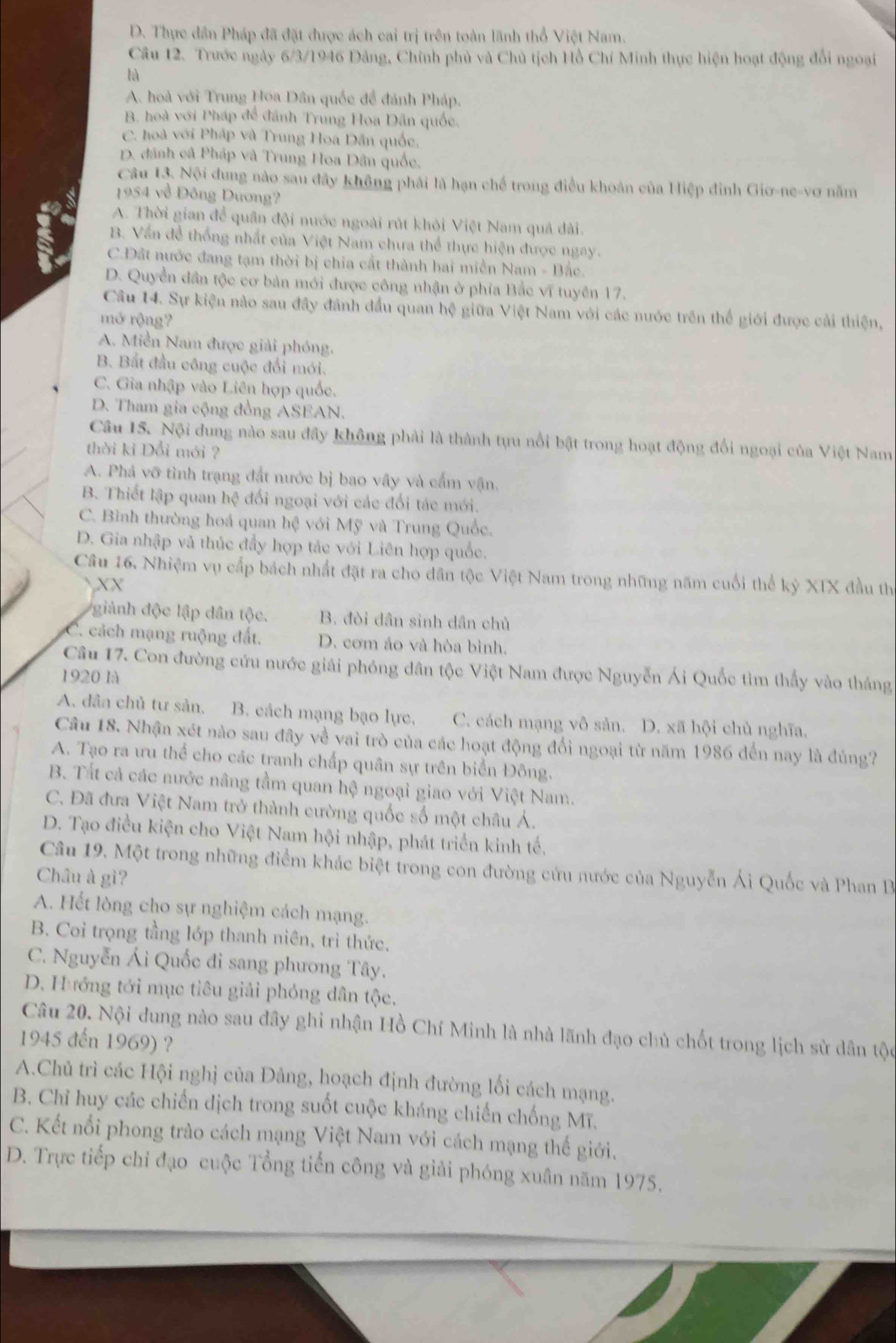 D. Thực dân Pháp đã đặt được ách cai trị trên toàn lãnh thổ Việt Nam.
Câu 12. Trước ngày 6/3/1946 Đảng, Chính phủ và Chủ tịch Hồ Chí Minh thực hiện hoạt động đổi ngoại
là
A. hoà với Trung Hoa Dân quốc đề đánh Pháp,
B. hoà với Pháp để đánh Trung Hoa Dân quốc.
C. hoà với Pháp và Trung Hoa Dân quốc,
D. đánh cã Pháp và Trung Hoa Dân quốc.
Câu 13. Nội dung nào sau đây không phải là hạn chế trong điều khoản của Hiệp đinh Giơ-ne-vơ năm
1954 về Đông Dương?
A. Thời gian để quân đội nước ngoài rút khỏi Việt Nam quả đài.
B. Vấn để thống nhất của Việt Nam chưa thể thực hiện được ngay.
C.Đất nước đang tạm thời bị chia cắt thành hai miền Nam - Bắc.
D. Quyền dân tộc cơ bản mới được công nhận ở phía Bắc vĩ tuyên 17.
Câu 14. Sự kiện nào sau đây đánh đầu quan hệ giữa Việt Nam với các nước trên thể giới được cải thiện,
mở rộng?
A. Miền Nam được giải phóng.
B. Bắt đầu công cuộc đối mới.
C. Gia nhập vào Liên hợp quốc.
D. Tham gia cộng đồng ASEAN.
Câu 15. Nội dung nào sau đây không phải là thành tựu nổi bật trong hoạt động đổi ngoại của Việt Nam
thời kỉ Đổi mới ?
A. Phá vỡ tình trạng đất nước bị bao vây và cấm vận,
B. Thiết lập quan hệ đối ngoại với các đối tác mới.
C. Bình thường hoá quan hệ với Mỹ và Trung Quốc.
D. Gia nhập và thúc đẩy hợp tác với Liên hợp quốc.
Câu 16. Nhiệm vụ cấp bách nhất đặt ra cho dân tộc Việt Nam trong những năm cuối thể kỷ XIX đầu th
XX
giành độc lập dân tộc. B. đòi dân sinh dân chủ
C. cách mạng ruộng đất. D. cơm áo và hòa bình.
Câu 17. Con đường cứu nước giải phóng dân tộc Việt Nam được Nguyễn Ái Quốc tìm thấy vào tháng
1920 là
A. dân chủ tư sản. B. cách mạng bạo lực. C. cách mạng vô sản. D. xã hội chủ nghĩa.
Câu 18. Nhận xét nào sau đây về vai trò của các hoạt động đối ngoại từ năm 1986 đến nay là đúng?
A. Tạo ra ưu thể cho các tranh chấp quân sự trên biển Đông.
B. Tất cả các nước nâng tầm quan hệ ngoại giao với Việt Nam.
C. Đã đưa Việt Nam trở thành cường quốc số một châu Á.
D. Tạo điều kiện cho Việt Nam hội nhập, phát triển kinh tế.
Câu 19. Một trong những điểm khác biệt trong con đường cứu nước của Nguyễn Ái Quốc và Phan I
Châu à gì?
A. Hết lòng cho sự nghiệm cách mạng.
B. Coi trọng tầng lớp thanh niên, trì thức,
C. Nguyễn Ái Quốc đi sang phương Tây.
D. Hướng tới mục tiêu giải phóng dân tộc,
Câu 20. Nội dung nào sau đây ghi nhận Hồ Chí Minh là nhà lãnh đạo chủ chốt trong lịch sử dân tộc
1945 đến 1969) ?
A.Chủ trì các Hội nghị của Đảng, hoạch định đường lối cách mạng.
B. Chỉ huy các chiến dịch trong suốt cuộc kháng chiến chống Mĩ.
C. Kết nổi phong trào cách mạng Việt Nam với cách mạng thế giới.
D. Trực tiếp chỉ đạo cuộc Tổng tiến công và giải phóng xuân năm 1975,