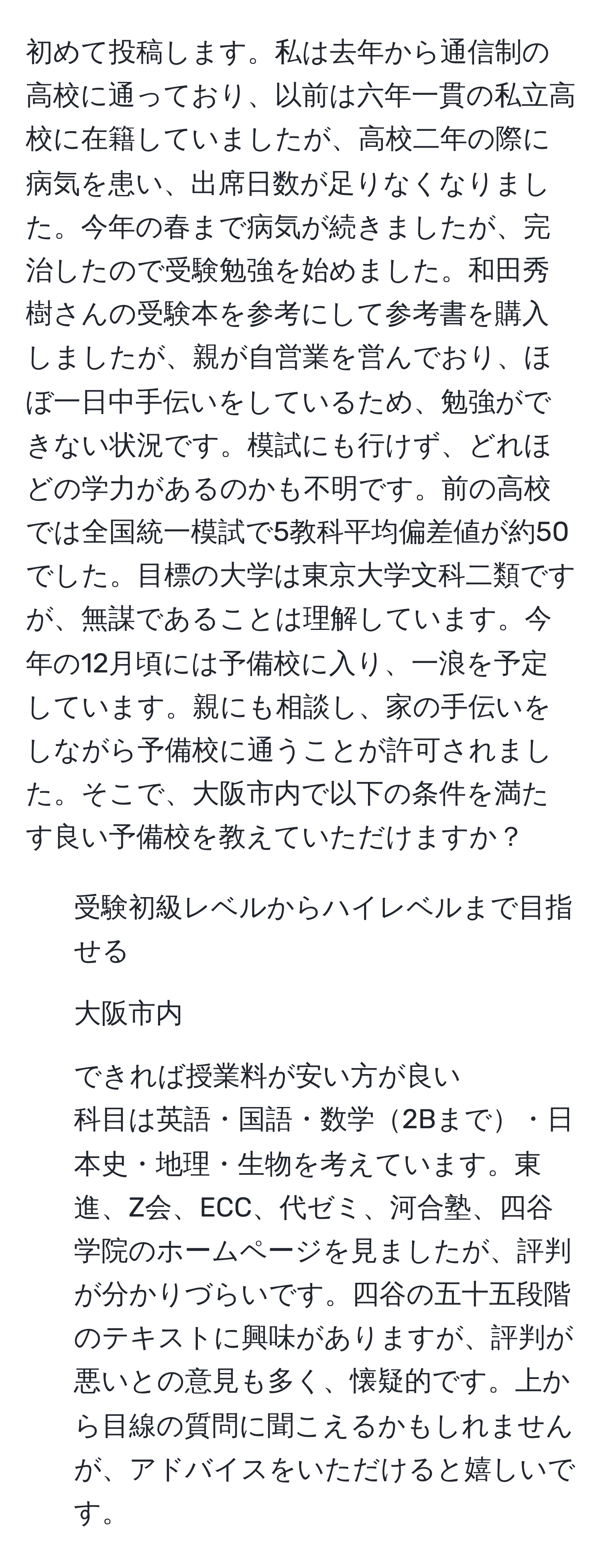 初めて投稿します。私は去年から通信制の高校に通っており、以前は六年一貫の私立高校に在籍していましたが、高校二年の際に病気を患い、出席日数が足りなくなりました。今年の春まで病気が続きましたが、完治したので受験勉強を始めました。和田秀樹さんの受験本を参考にして参考書を購入しましたが、親が自営業を営んでおり、ほぼ一日中手伝いをしているため、勉強ができない状況です。模試にも行けず、どれほどの学力があるのかも不明です。前の高校では全国統一模試で5教科平均偏差値が約50でした。目標の大学は東京大学文科二類ですが、無謀であることは理解しています。今年の12月頃には予備校に入り、一浪を予定しています。親にも相談し、家の手伝いをしながら予備校に通うことが許可されました。そこで、大阪市内で以下の条件を満たす良い予備校を教えていただけますか？  
1. 受験初級レベルからハイレベルまで目指せる  
2. 大阪市内  
3. できれば授業料が安い方が良い  
科目は英語・国語・数学2Bまで・日本史・地理・生物を考えています。東進、Z会、ECC、代ゼミ、河合塾、四谷学院のホームページを見ましたが、評判が分かりづらいです。四谷の五十五段階のテキストに興味がありますが、評判が悪いとの意見も多く、懐疑的です。上から目線の質問に聞こえるかもしれませんが、アドバイスをいただけると嬉しいです。