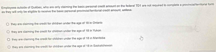 Employees outside of Québec, who are only claiming the basic personal credit amount on the federal TD1 are not required to complete a provincial/territorial form
as they will only be eligible to receive the basic personal provincial/territorial credit amount, unless:
they are claiming the credit for children under the age of 18 in Ontario
they are claiming the credit for children under the age of 18 in Yukon
they are claiming the credit for children under the age of 18 in Manitoba
they are claiming the credit for children under the age of 18 in Saskatchewan