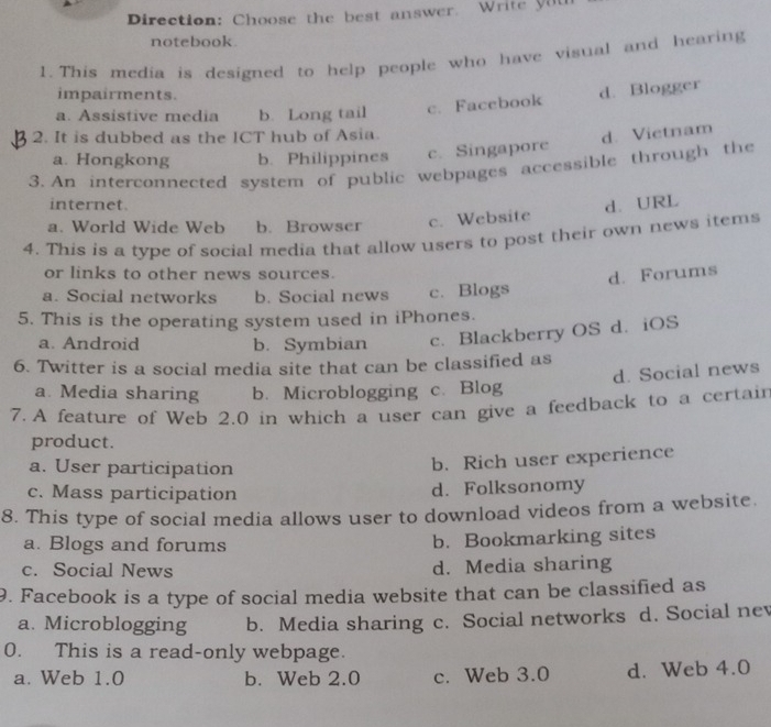 Direction: Choose the best answer. Write yuu
notebook.
1. This media is designed to help people who have visual and hearing
impairments.
d. Blogger
a. Assistive media b. Long tail c. Facebook
2. It is dubbed as the ICT hub of Asia.
d. Vietnam
a. Hongkong b. Philippines c. Singapore
3. An interconnected system of public webpages accessible through the
internet. d. URL
a. World Wide Web b. Browscr c. Website
4. This is a type of social media that allow users to post their own news items
or links to other news sources.
d. Forums
a. Social networks b. Social news c. Blogs
5. This is the operating system used in iPhones.
a. Android b. Symbian c. Blackberry OS d. iOS
6. Twitter is a social media site that can be classified as
d. Social news
a. Media sharing b. Microblogging c. Blog
7. A feature of Web 2.0 in which a user can give a feedback to a certair
product.
a. User participation
b. Rich user experience
c. Mass participation d. Folksonomy
8. This type of social media allows user to download videos from a website.
a. Blogs and forums b. Bookmarking sites
c. Social News d. Media sharing
9. Facebook is a type of social media website that can be classified as
a. Microblogging b. Media sharing c. Social networks d. Social nev
0. This is a read-only webpage.
a. Web 1.0 b. Web 2.0 c. Web 3.0 d. Web 4.0