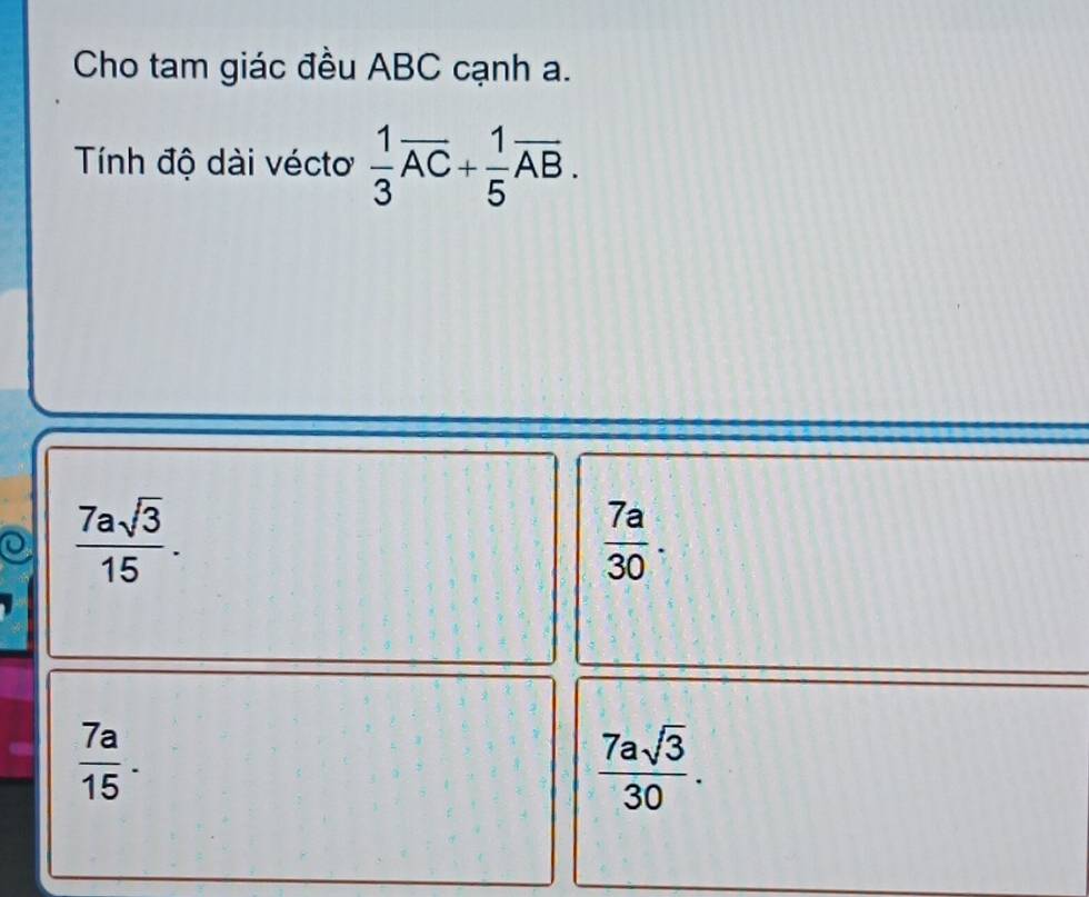 Cho tam giác đều ABC cạnh a.
Tính độ dài véctơ  1/3 overline AC+ 1/5 overline AB.
 7asqrt(3)/15 .
 7a/30 .
 7a/15 .
 7asqrt(3)/30 .