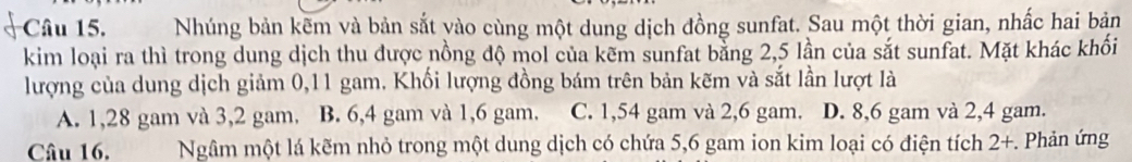 Nhúng bản kẽm và bản sắt vào cùng một dung dịch đồng sunfat. Sau một thời gian, nhấc hai bản
kim loại ra thì trong dung dịch thu được nồng độ mol của kẽm sunfat bằng 2,5 lần của sắt sunfat. Mặt khác khối
lượng của dung dịch giảm 0,11 gam. Khối lượng đồng bám trên bản kẽm và sắt lần lượt là
A. 1,28 gam và 3, 2 gam. B. 6, 4 gam và 1,6 gam. C. 1,54 gam và 2,6 gam. D. 8, 6 gam và 2, 4 gam.
Câu 16. Ngâm một lá kẽm nhỏ trong một dung dịch có chứa 5,6 gam ion kim loại có điện tích 2 +. Phản ứng