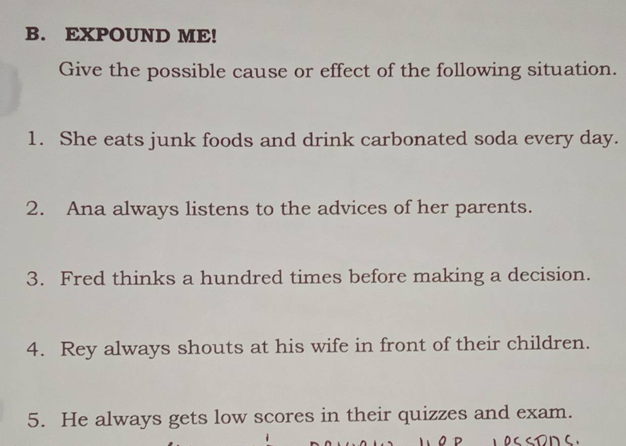 EXPOUND ME! 
Give the possible cause or effect of the following situation. 
1. She eats junk foods and drink carbonated soda every day. 
2. Ana always listens to the advices of her parents. 
3. Fred thinks a hundred times before making a decision. 
4. Rey always shouts at his wife in front of their children. 
5. He always gets low scores in their quizzes and exam.