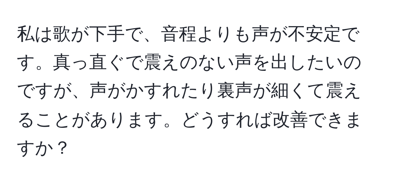 私は歌が下手で、音程よりも声が不安定です。真っ直ぐで震えのない声を出したいのですが、声がかすれたり裏声が細くて震えることがあります。どうすれば改善できますか？