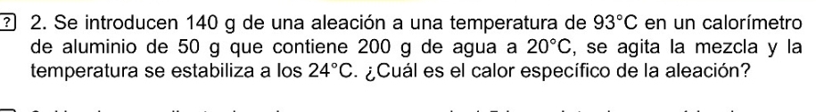 ? 2. Se introducen 140 g de una aleación a una temperatura de 93°C en un calorímetro 
de aluminio de 50 g que contiene 200 g de agua a 20°C , se agita la mezcla y la 
temperatura se estabiliza a los 24°C ¿ Cuál es el calor específico de la aleación?