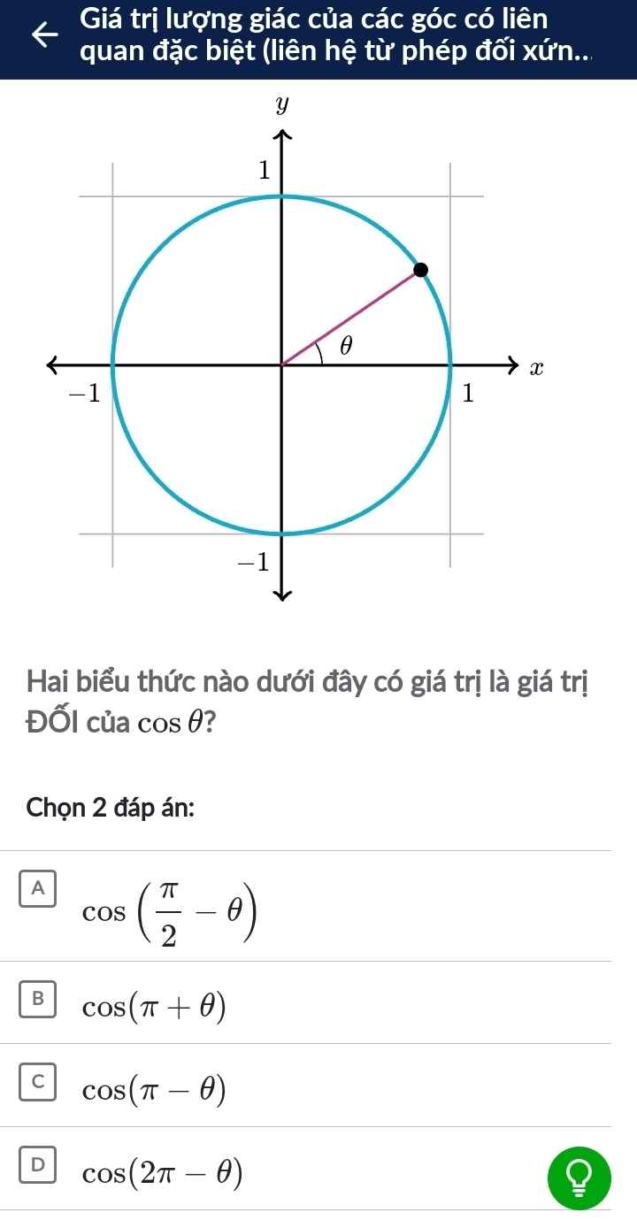 Giá trị lượng giác của các góc có liên
quan đặc biệt (liên hệ từ phép đối xứn...
Hai biểu thức nào dưới đây có giá trị là giá trị
ĐốI của cos θ
Chọn 2 đáp án:
A cos ( π /2 -θ )
B cos (π +θ )
C cos (π -θ )
D cos (2π -θ )