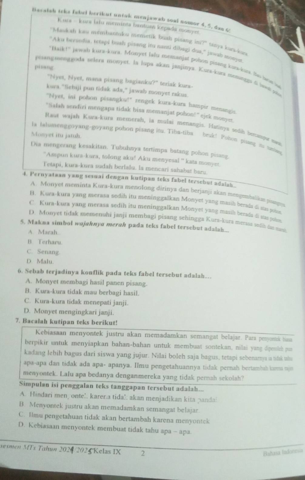 Bacalah teke fabel berikut untuk menjawab soal nomor 4, 5, dan 6
Kura - kura lalu meminta bantuan kepada monyet
"Maukah kau membantuku memetik buah pisang ini?" tanya kua-kara
"Aku hersedia, tetapi buah pisang itu nanti dibagi dua," jawab monpet
"Baik!" jawah kura-kura. Monyet lalu memanjat pohon pisang kara-kar. Bas hane h
pisang
pisangmenggoda selera monyet. la lupa akan janjinya. Kura-kura menonggs di baw pa
"Nyet, Nyet, mana pisang bagianku?" teriak kura-
kura. "Sebiji pun tidak ada," jawab monyet rakus.
"Nyet, ini pohon pisangku!" rengek kura-kura hampir menangis.
"Salah sendiri mengapa tidak bisa memanjat pohon!" ejek monyet.
Raut wajah Kura-kura memerah, ia mulai menangis. Hatinya sedin bercampor mani
Monyet itu jatuh.
la lalumenggoyang-goyang pohon pisang itu. Tiba-tiba bruk! Pohon pisang itu tunkang
Dia mengerang kesakitan. Tubuhnya tertimpa batang pohon pisang.
'Ampun kura-kura, tolong aku! Aku menyesal '' kata monyet.
Tetapi, kura-kura sudah berlalu. la mencari sahabat baru.
4. Pernyataan yang sesuai dengan kutipan teks fabel tersebut adalah.
A. Monyet meminta Kura-kura menolong dirinya dan berjanji akan mengembalikan piaagays
B. Kura-kura yang merasa sedih itu meninggalkan Monyet yang masih berada di stas pobon.
C. Kura-kura yang merasa sedih itu meninggalkan Monyet yang masih berada di stas pohon
D. Monyet tidak memenuhi janji membagi pisang sehingga Kurs-kura merasa sedih dan mani
5. Makna simbol wajahnya merah pada teks fabel tersebut adalah...
A. Marah..
B. Terharu.
C. Senang.
D. Malu.
6. Sebab terjadinya konflik pada teks fabel tersebut adalah…..
A. Monyet membagi hasil panen pisang.
B. Kura-kura tidak mau berbagi hasil.
C. Kura-kura tidak menepati janji.
D. Monyet mengingkari janji.
7. Bacalah kutipan teks berikut!
Kebiasaan menyontek justru akan memadamkan semangat belajar. Para penyontrk biassa
berpikir untuk menyiapkan bahan-bahan untuk membuat sontekan, nilai yang diperoleh pun
kadang lebih bagus dari siswa yang jujur. Nilai boleh saja bagus, tetapi sebenamya ia tidak taha
apa-apa dan tidak ada apa- apanya. Ilmu pengetahuannya tidak pernah bertambah karena rajn
menyontek. Lalu apa bedanya denganmereka yang tidak pernah sekolah?
Simpulan isi penggalan teks tanggapan tersebut adalah...
A. Hindari men onte!. karera tida! akan menjadikan kita pandai
B. Menyontek justru akan memadamkan semangat belajar.
C. Ilmu pengetahuan tidak akan bertambah karena menyontek
D. Kebiasaan menyontek membuat tidak tahu apa - apa.
sesmen MTs Tahun 2024/2025 Kelas IX 2
Bahasa Indonesia