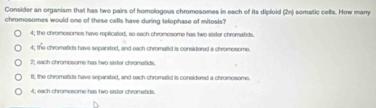 Consider an organism that has two pairs of homologous chromosomes in each of its diploid (2n) somatic cells. How many
chromosomes would one of these cells have during telophase of mitosis?
4; the chromosomes have replicated, so each chromosome has two sister chromatids.
4; the chromatids have separated, and each chromatid is considered a chromosome.
2; each chromosome has two sister chromatids.
8; the chromatids have separated, and each chromatid is considered a chromosome.
4; each chromosome has two sister chromatids.