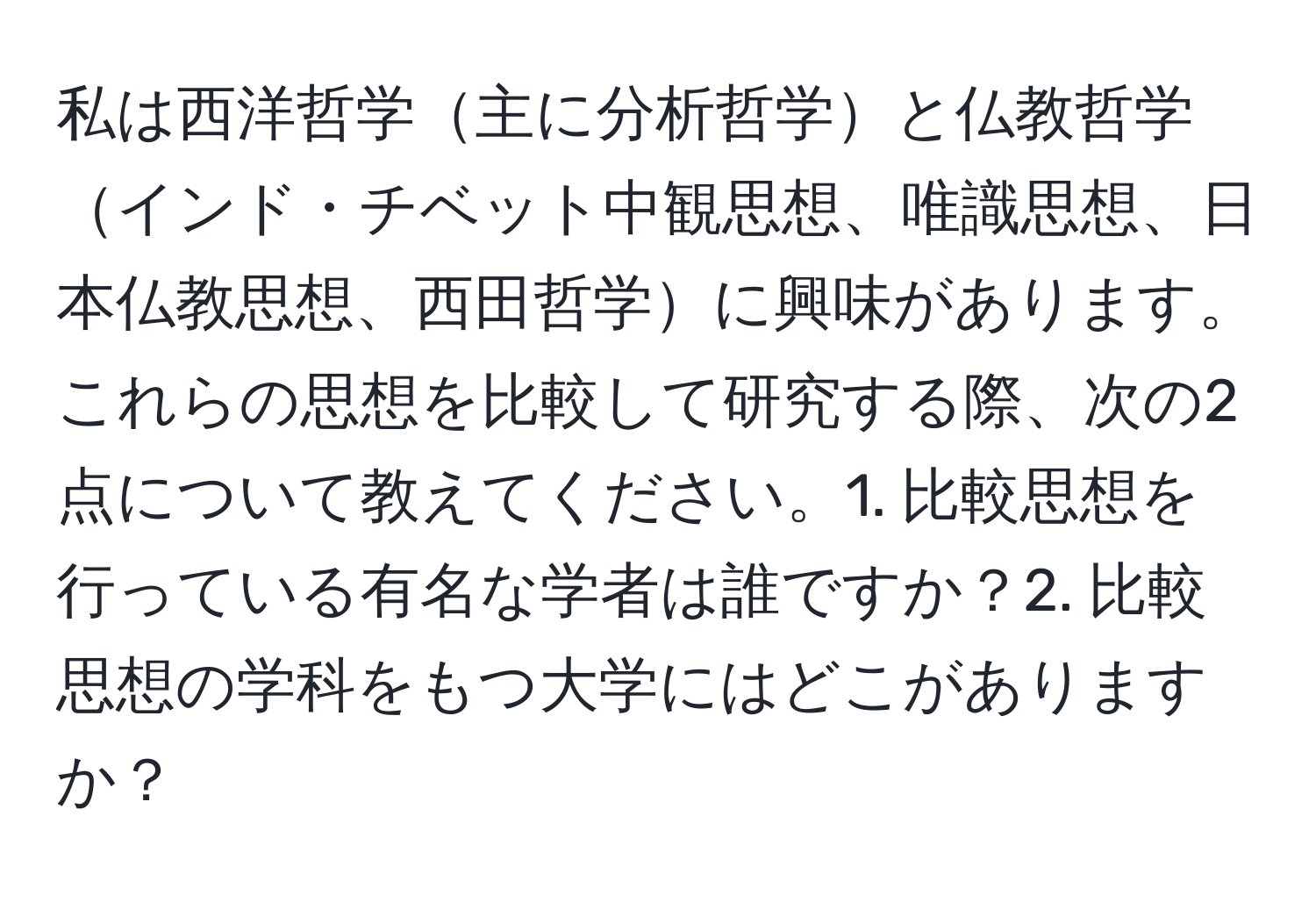 私は西洋哲学主に分析哲学と仏教哲学インド・チベット中観思想、唯識思想、日本仏教思想、西田哲学に興味があります。これらの思想を比較して研究する際、次の2点について教えてください。1. 比較思想を行っている有名な学者は誰ですか？2. 比較思想の学科をもつ大学にはどこがありますか？