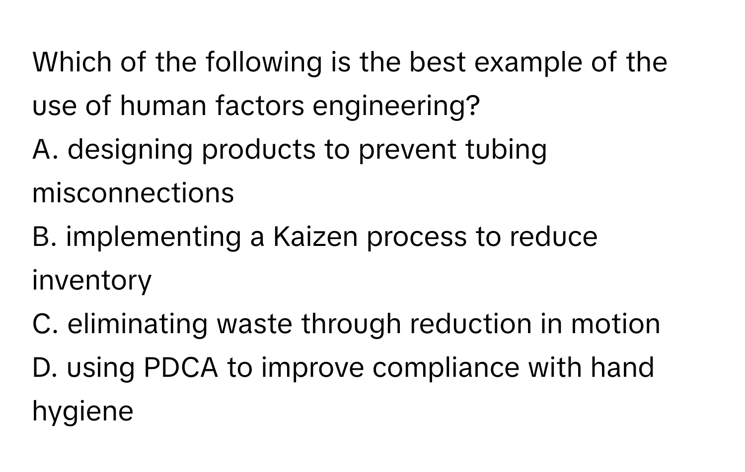 Which of the following is the best example of the use of human factors engineering? 

A. designing products to prevent tubing misconnections
B. implementing a Kaizen process to reduce inventory
C. eliminating waste through reduction in motion
D. using PDCA to improve compliance with hand hygiene