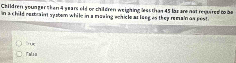 Children younger than 4 years old or children weighing less than 45 lbs are not required to be
in a child restraint system while in a moving vehicle as long as they remain on post.
True
False