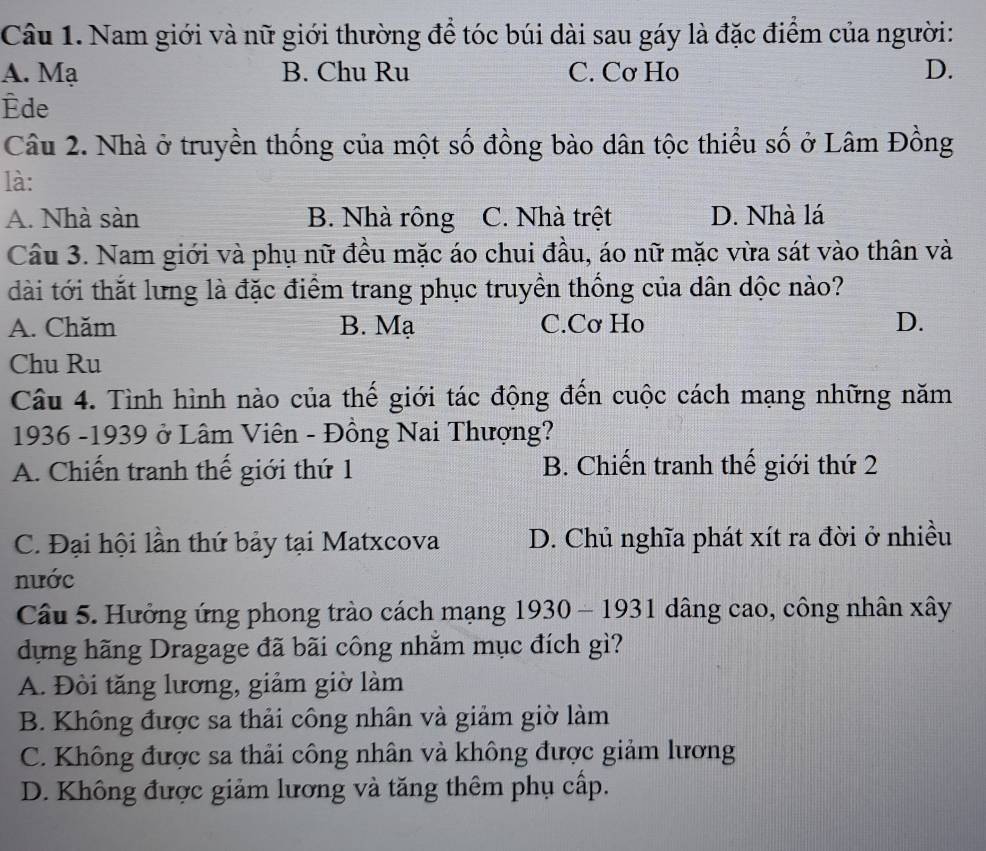 Nam giới và nữ giới thường để tóc búi dài sau gáy là đặc điểm của người:
A. Mạ B. Chu Ru C. Cơ Ho D.
Êde
Câu 2. Nhà ở truyền thống của một số đồng bào dân tộc thiểu số ở Lâm Đồng
là:
A. Nhà sàn B. Nhà rông C. Nhà trệt D. Nhà lá
Câu 3. Nam giới và phụ nữ đều mặc áo chui đầu, áo nữ mặc vừa sát vào thân và
dài tới thắt lưng là đặc điểm trang phục truyền thống của dân dộc nào?
A. Chăm B. Mạ C.Cơ Ho D.
Chu Ru
Câu 4. Tình hình nào của thế giới tác động đến cuộc cách mạng những năm
1936 -1939 ở Lâm Viên - Đồng Nai Thượng?
A. Chiến tranh thế giới thứ 1 B. Chiến tranh thế giới thứ 2
C. Đại hội lần thứ bảy tại Matxcova D. Chủ nghĩa phát xít ra đời ở nhiều
nước
Câu 5. Hưởng ứng phong trào cách mạng 1930 - 1931 dâng cao, công nhân xây
dựng hãng Dragage đã bãi công nhằm mục đích gì?
A. Đòi tăng lương, giảm giờ làm
B. Không được sa thải công nhân và giảm giờ làm
C. Không được sa thải công nhân và không được giảm lương
D. Không được giảm lương và tăng thêm phụ cấp.