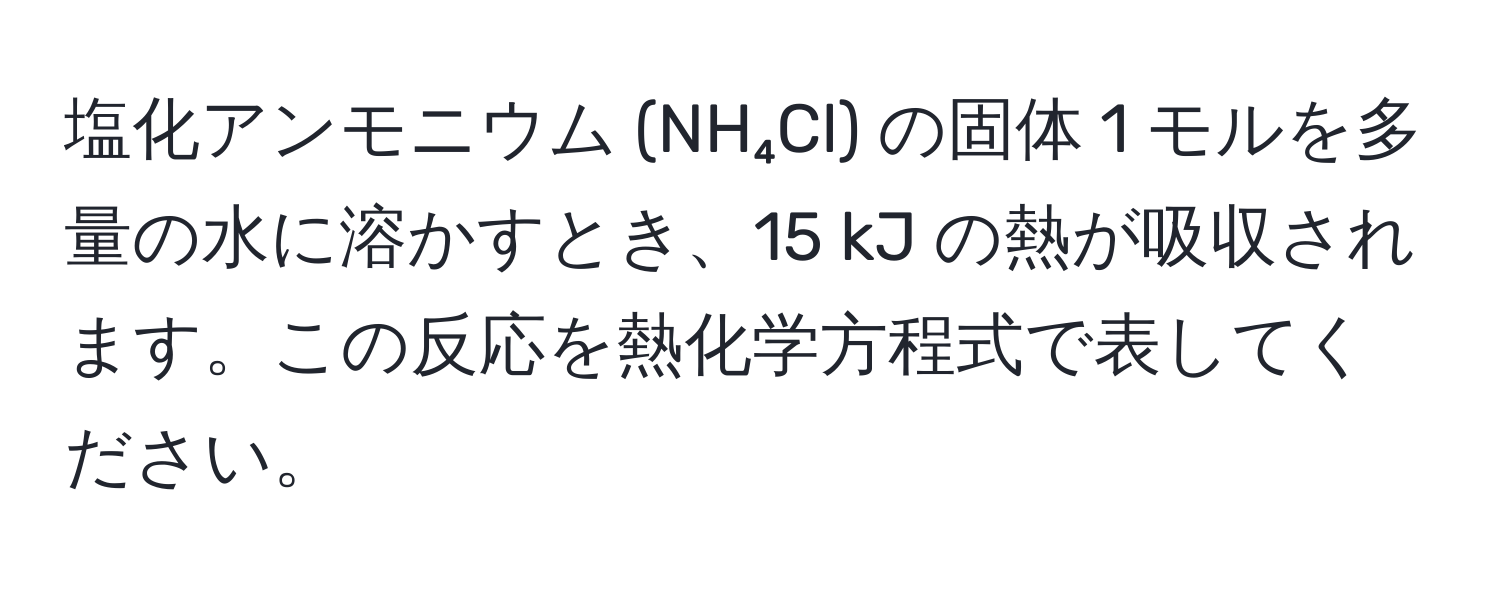 塩化アンモニウム (NH₄Cl) の固体 1 モルを多量の水に溶かすとき、15 kJ の熱が吸収されます。この反応を熱化学方程式で表してください。